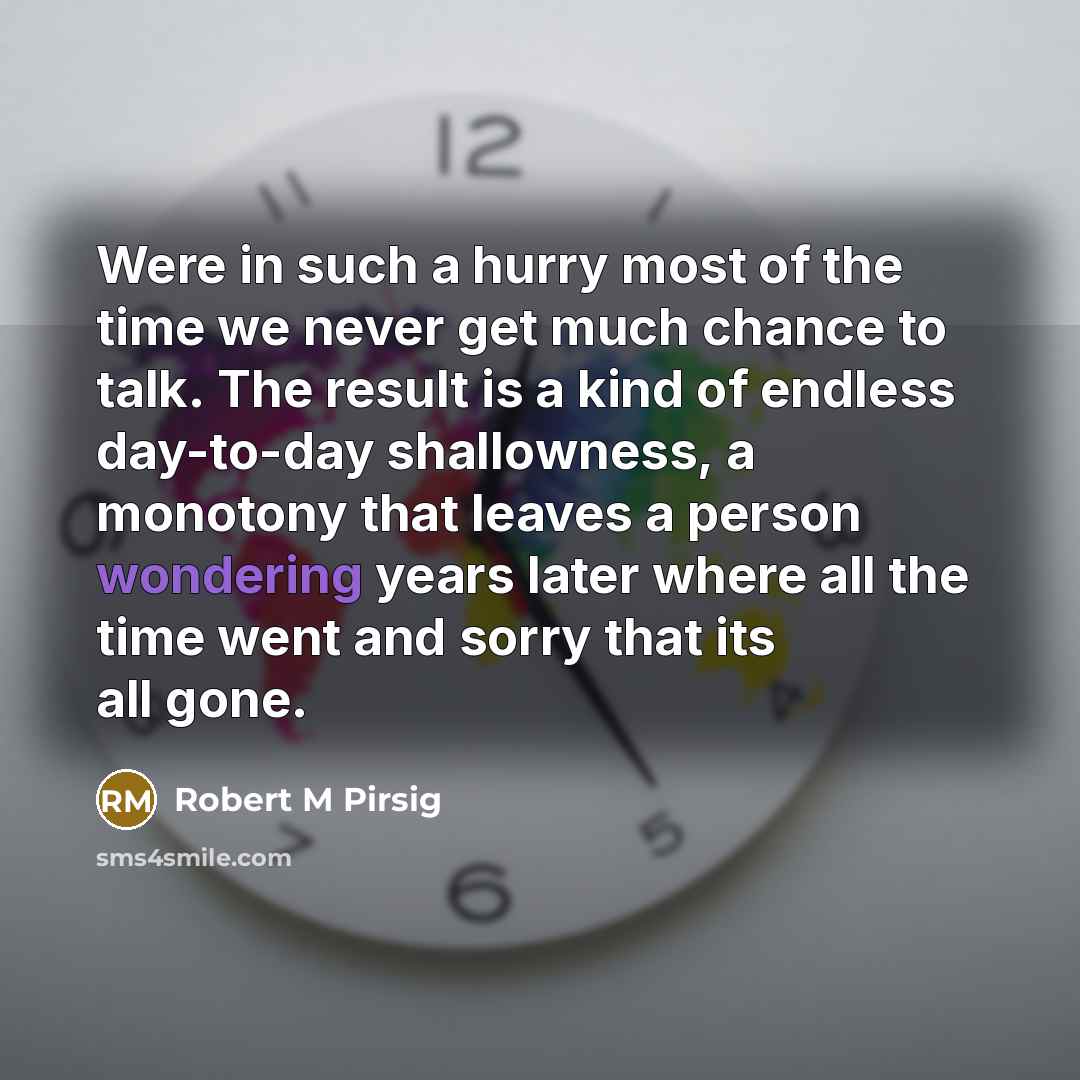 “Were in such a hurry most of the time we never get much chance to talk. The result is a kind of endless day-to-day shallowness, a monotony that leaves a person wondering years later where all the time went and sorry that its all gone.” quote by Robert M Pirsig