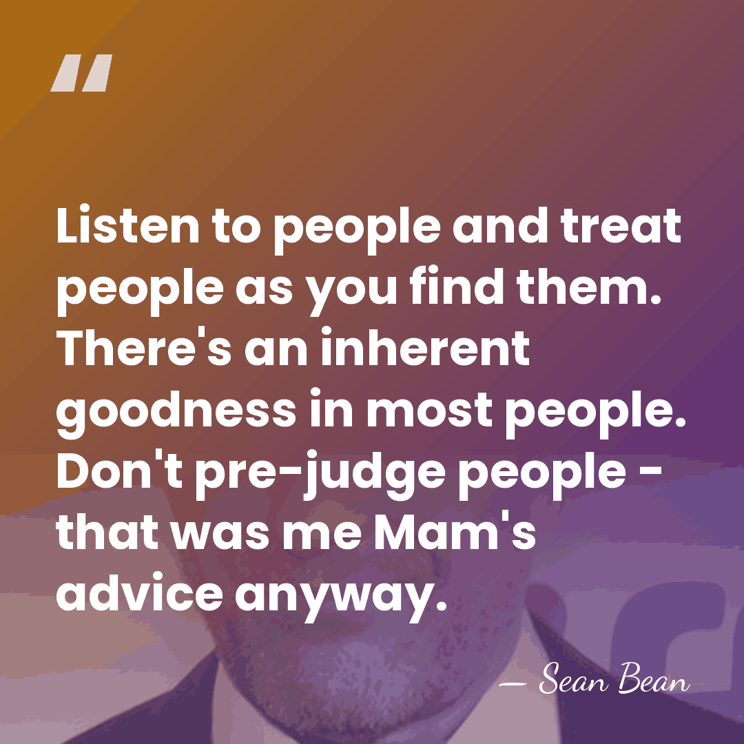 Listen to people and treat people as you find them. There's an&hellip; - Sean Bean