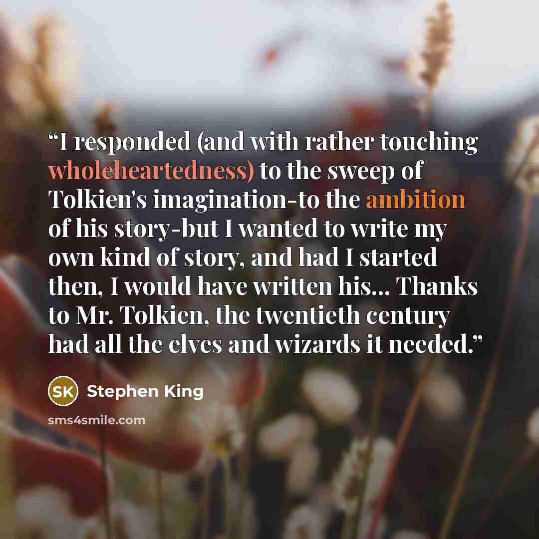 “I responded (and with rather touching wholeheartedness) to the sweep of Tolkien's imagination-to the ambition of his story-but I wanted to write my own kind of story, and had I started then, I would have written his... Thanks to Mr. Tolkien, the twentieth century had all the elves and wizards it…” quote by Stephen King