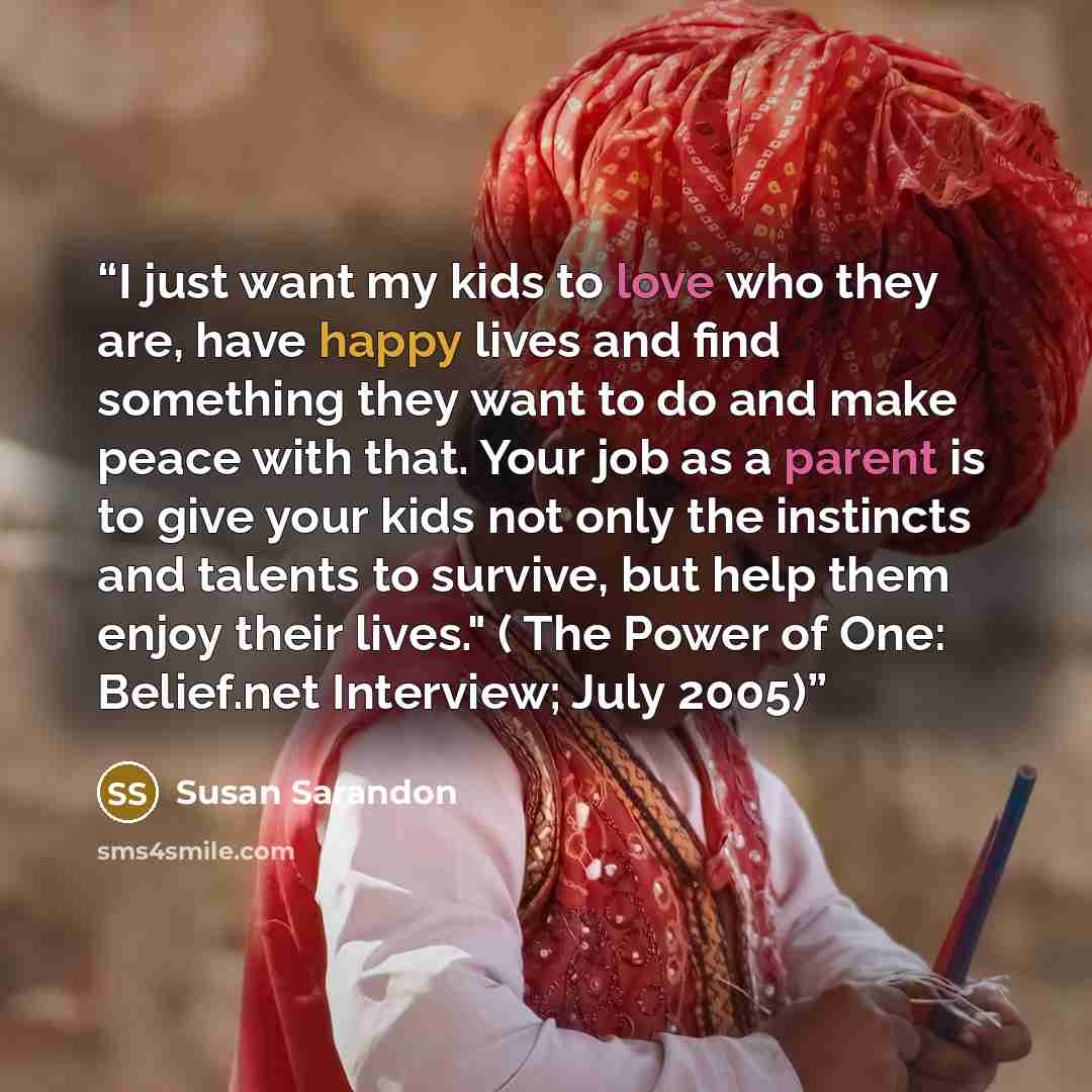“I just want my kids to love who they are, have happy lives and find something they want to do and make peace with that. Your job as a parent is to give your kids not only the instincts and talents to survive, but help them enjoy their lives." ( The Power of One: Belief.net Interview; July 2005)” quote by Susan Sarandon