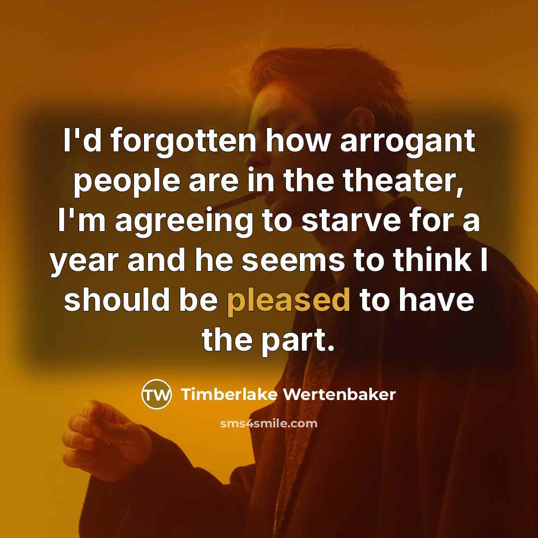 “I'd forgotten how arrogant people are in the theater, I'm agreeing to starve for a year and he seems to think I should be pleased to have the part.” quote by Timberlake Wertenbaker
