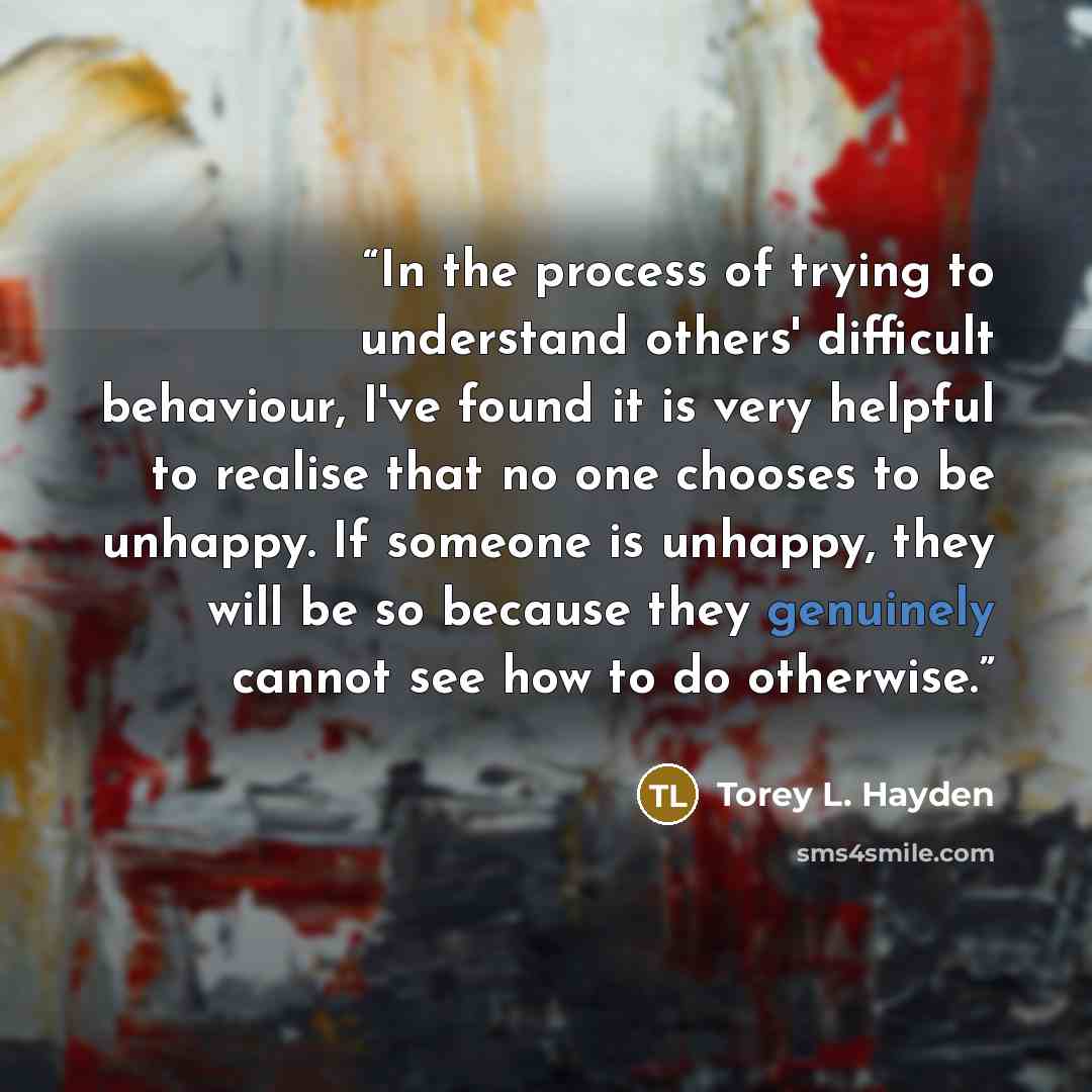“In the process of trying to understand others' difficult behaviour, I've found it is very helpful to realise that no one chooses to be unhappy. If someone is unhappy, they will be so because they genuinely cannot see how to do otherwise.” quote by Torey L. Hayden