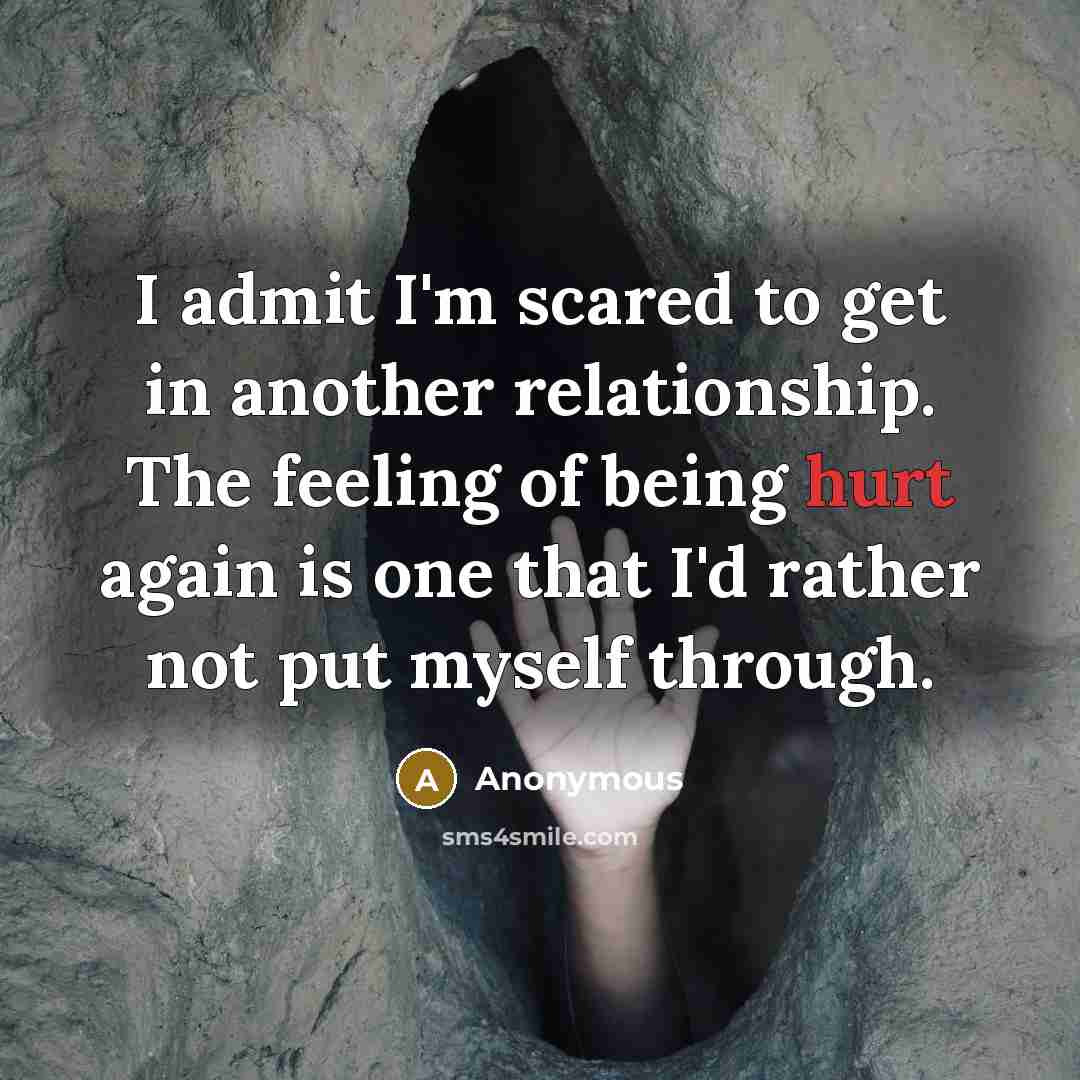 “I admit I'm scared to get in another relationship. The feeling of being hurt again is one that I'd rather not put myself through.” quote by Anonymous