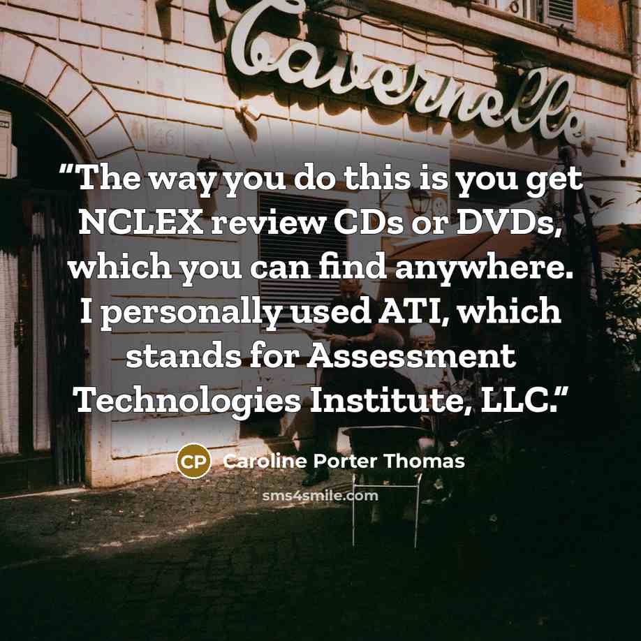 “The way you do this is you get NCLEX review CDs or DVDs, which you can find anywhere. I personally used ATI, which stands for Assessment Technologies Institute, LLC.” quote by Caroline Porter Thomas