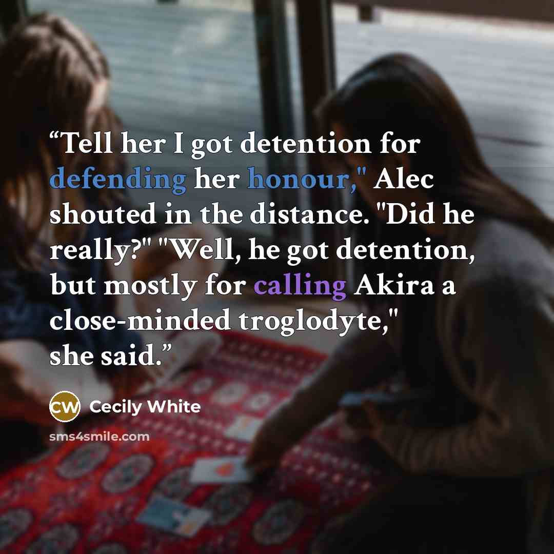 “Tell her I got detention for defending her honour," Alec shouted in the distance. "Did he really?" "Well, he got detention, but mostly for calling Akira a close-minded troglodyte," she said.” quote by Cecily White