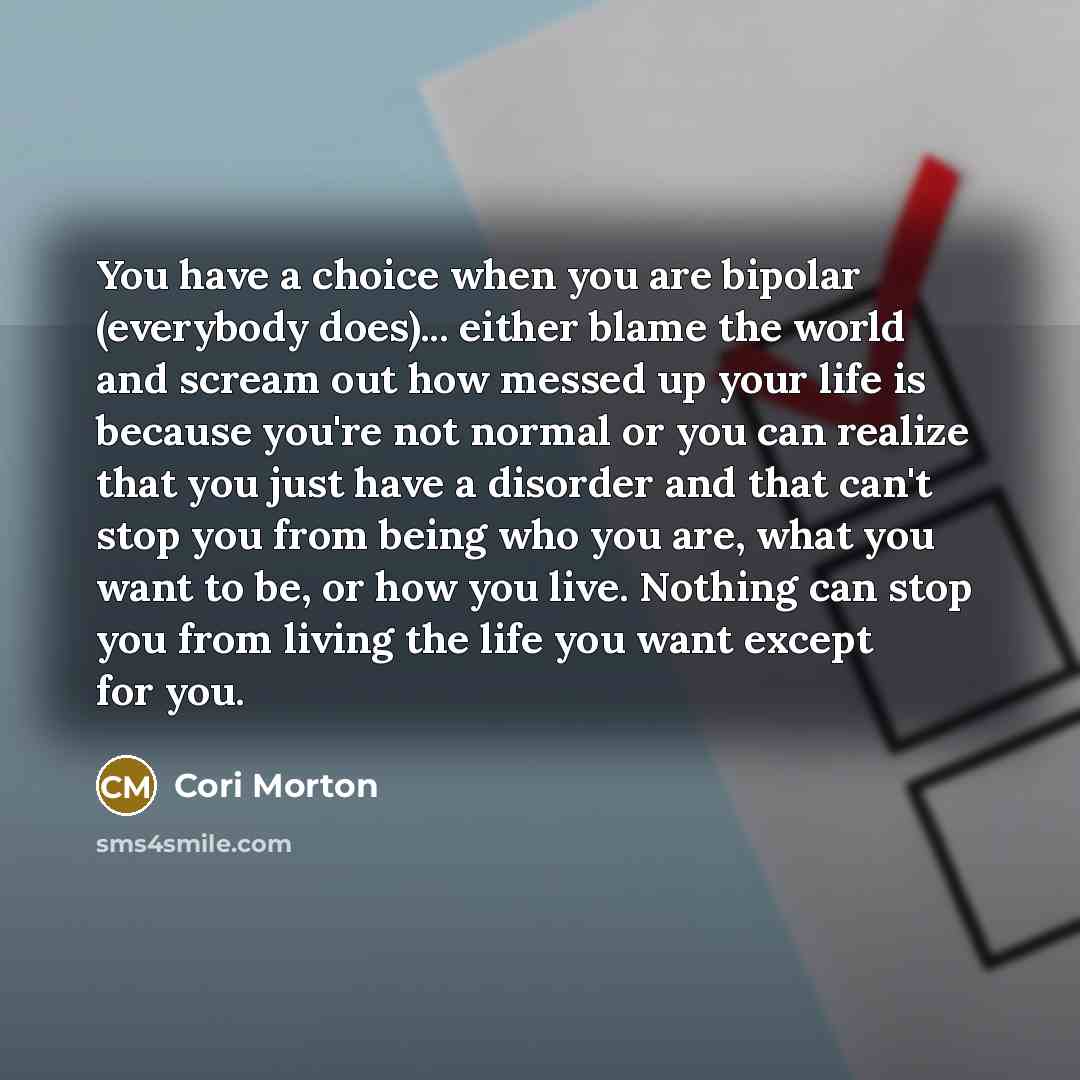 “You have a choice when you are bipolar (everybody does)... either blame the world and scream out how messed up your life is because you're not normal or you can realize that you just have a disorder and that can't stop you from being who you are, what you want to be, or how you live. Nothing can…” quote by Cori Morton