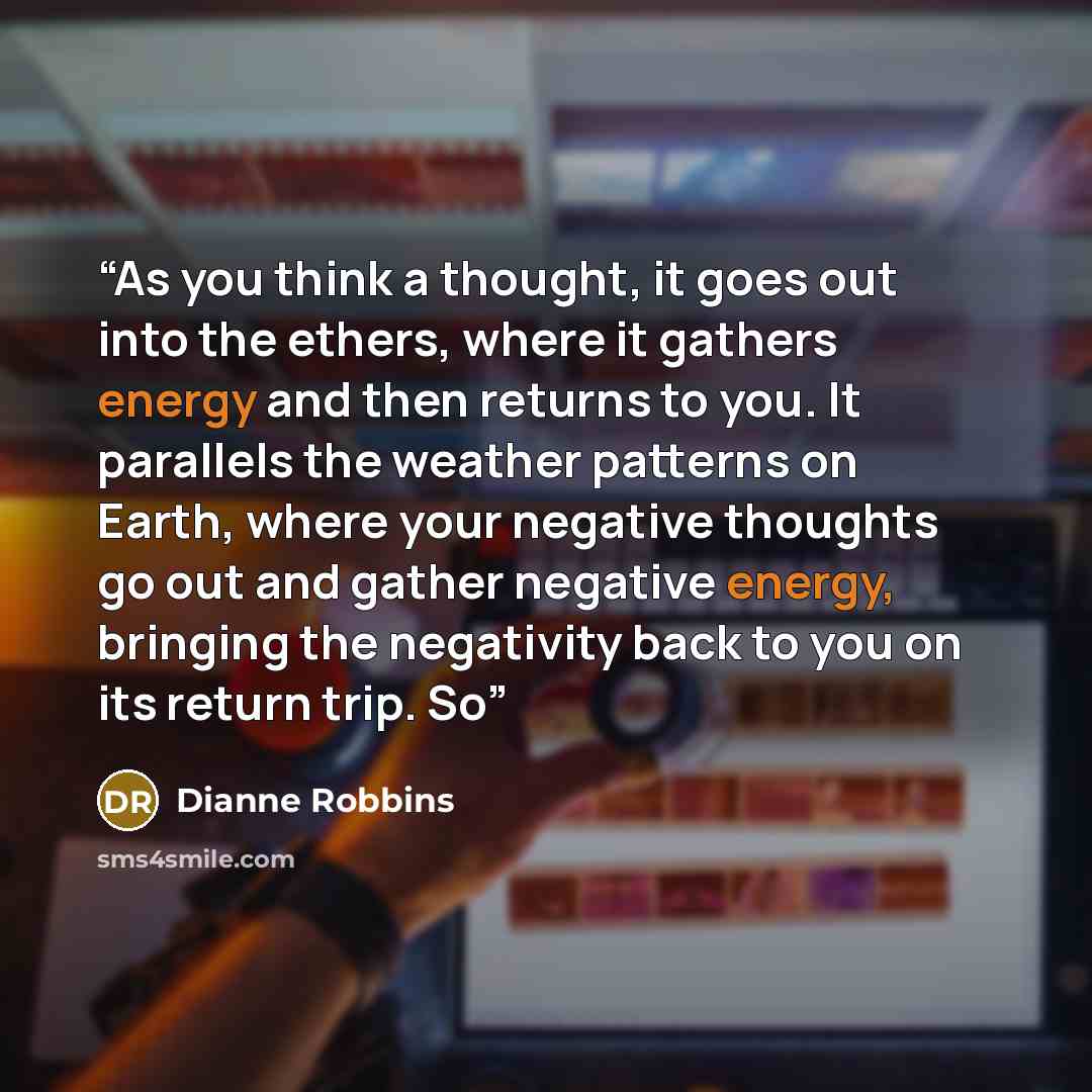 “As you think a thought, it goes out into the ethers, where it gathers energy and then returns to you. It parallels the weather patterns on Earth, where your negative thoughts go out and gather negative energy, bringing the negativity back to you on its return trip. So” quote by Dianne Robbins