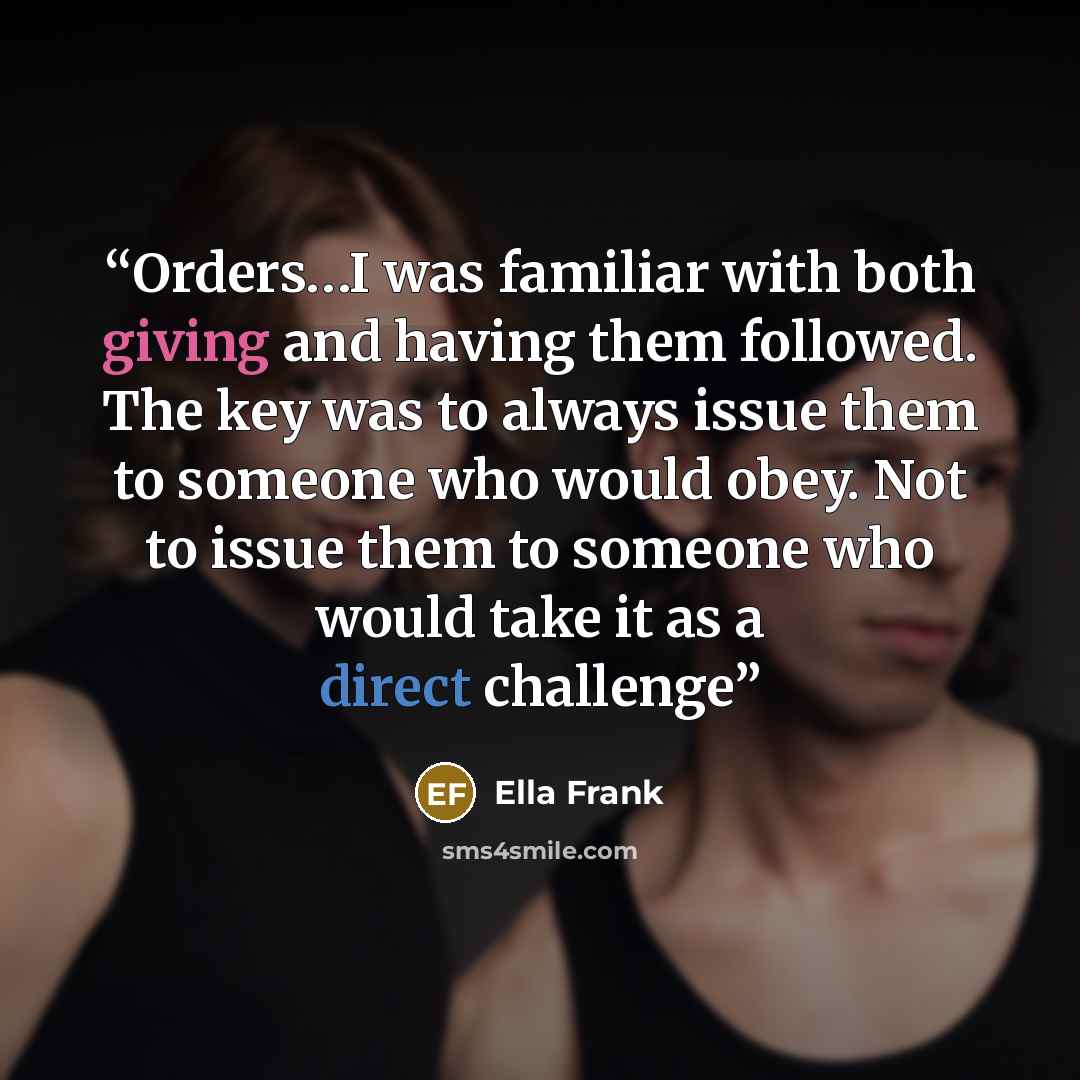 “Orders…I was familiar with both giving and having them followed. The key was to always issue them to someone who would obey. Not to issue them to someone who would take it as a direct challenge” quote by Ella Frank
