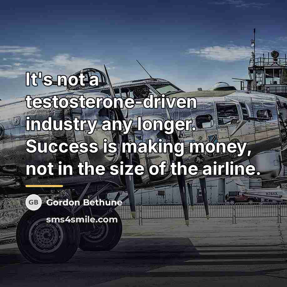 “It's not a testosterone-driven industry any longer. Success is making…” quote by Gordon Bethune