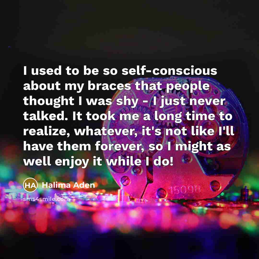 “I used to be so self-conscious about my braces that people thought I was shy - I just never talked. It took me a long time to realize, whatever, it's not like I'll have them forever, so I might as well enjoy it while I do!” quote by Halima Aden