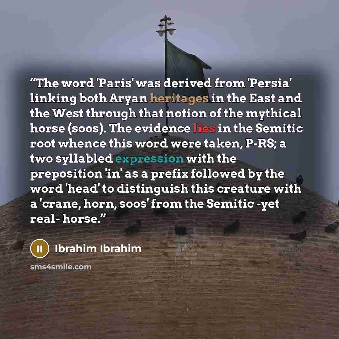 “The word 'Paris' was derived from 'Persia' linking both Aryan heritages in the East and the West through that notion of the mythical horse (soos). The evidence lies in the Semitic root whence this word were taken, P-RS; a two syllabled expression with the preposition 'in' as a prefix followed by…” quote by Ibrahim Ibrahim