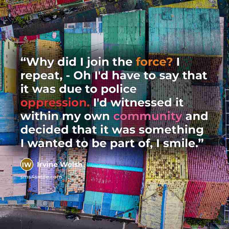 “Why did I join the force? I repeat, - Oh I'd have to say that it was due to police oppression. I'd witnessed it within my own community and decided that it was something I wanted to be part of, I smile.” quote by Irvine Welsh