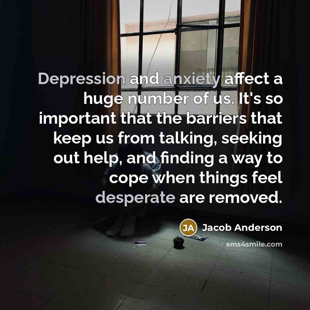 “Depression and anxiety affect a huge number of us. It's so important that the barriers that keep us from talking, seeking out help, and finding a way to cope when things feel desperate are removed.” quote by Jacob Anderson
