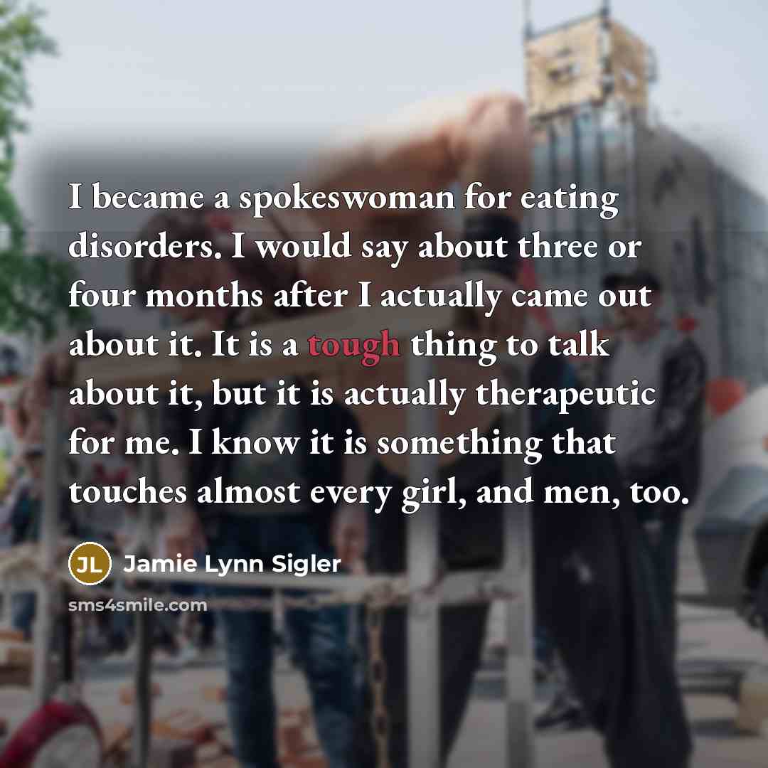 “I became a spokeswoman for eating disorders. I would say about three or four months after I actually came out about it. It is a tough thing to talk about it, but it is actually therapeutic for me. I know it is something that touches almost every girl, and men, too.” quote by Jamie Lynn Sigler