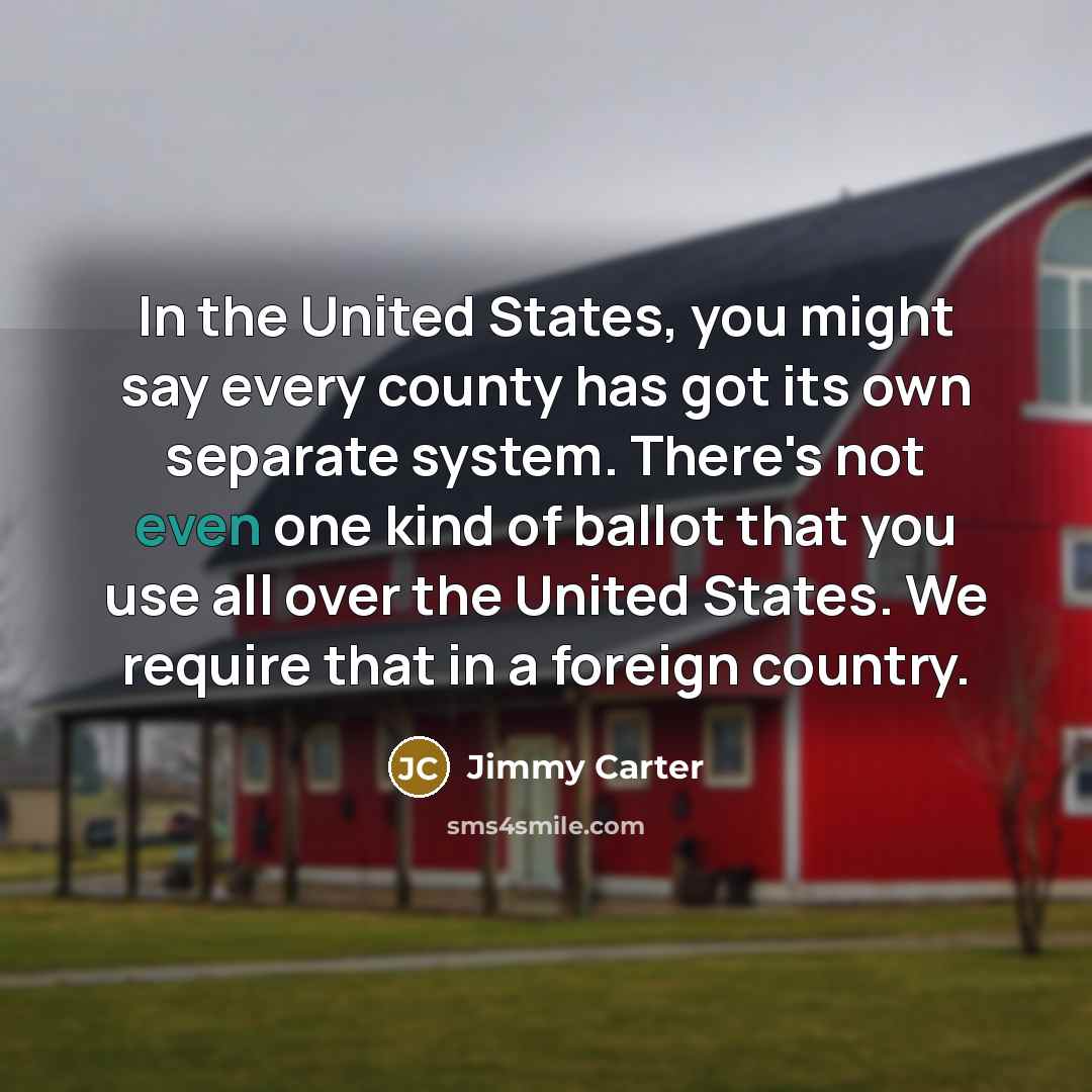 “In the United States, you might say every county has got its own separate system. There's not even one kind of ballot that you use all over the United States. We require that in a foreign country.” quote by Jimmy Carter