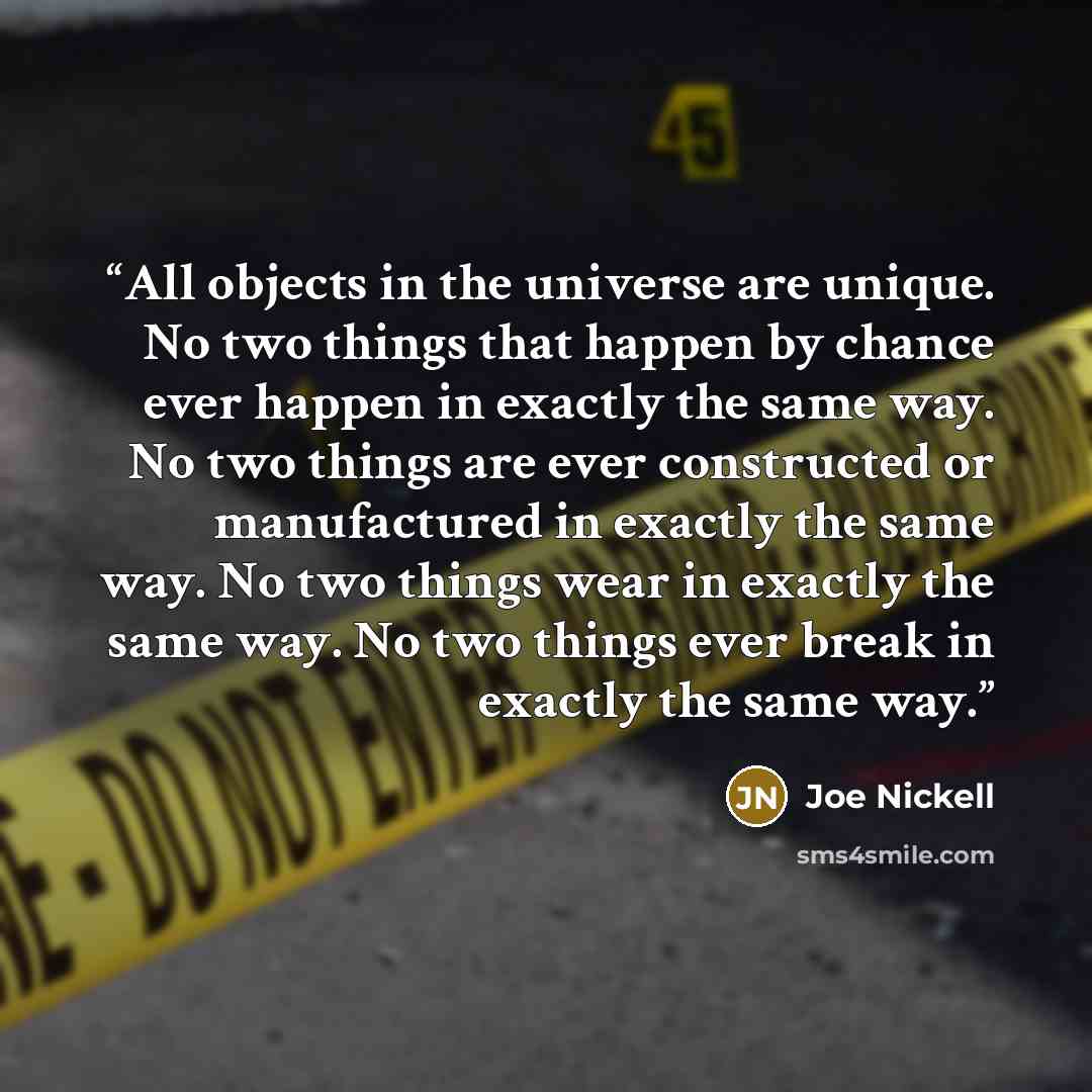“All objects in the universe are unique. No two things that happen by chance ever happen in exactly the same way. No two things are ever constructed or manufactured in exactly the same way. No two things wear in exactly the same way. No two things ever break in exactly the same way.” quote by Joe Nickell