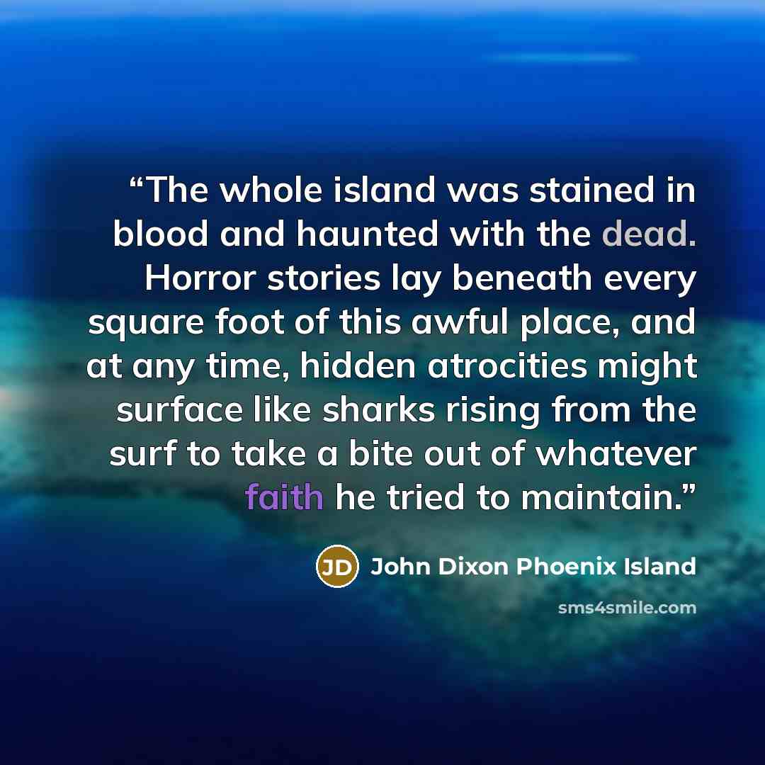 “The whole island was stained in blood and haunted with the dead. Horror stories lay beneath every square foot of this awful place, and at any time, hidden atrocities might surface like sharks rising from the surf to take a bite out of whatever faith he tried to maintain.” quote by John Dixon Phoenix Island