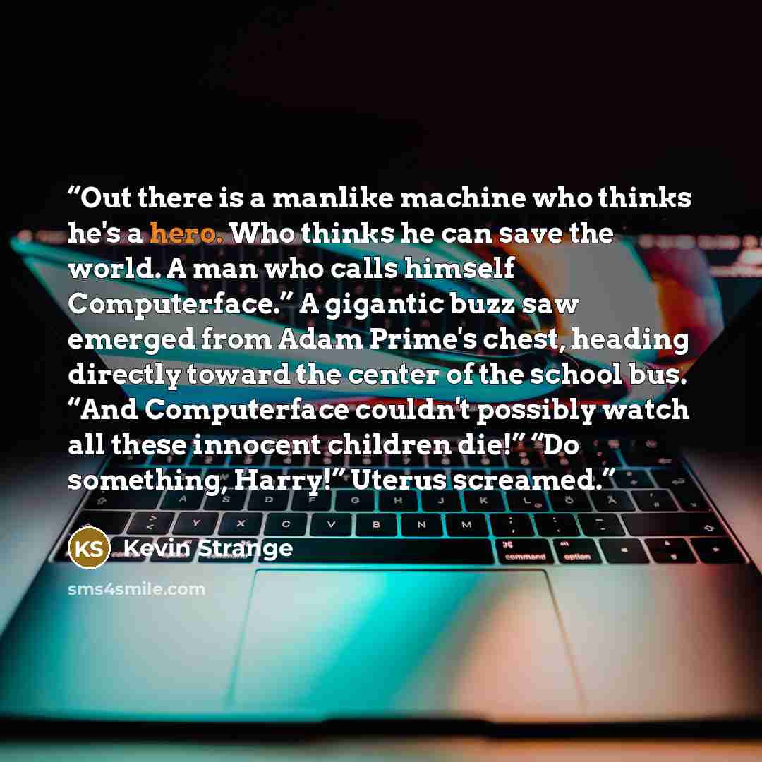 “Out there is a manlike machine who thinks he's a hero. Who thinks he can save the world. A man who calls himself Computerface.” A gigantic buzz saw emerged from Adam Prime's chest, heading directly toward the center of the school bus. “And Computerface couldn't possibly watch all these innocent…” quote by Kevin Strange