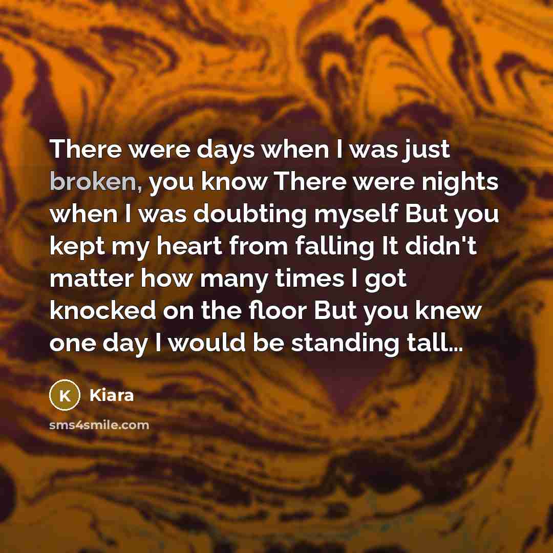 “There were days when I was just broken, you know There were nights when I was doubting myself But you kept my heart from falling It didn't matter how many times I got knocked on the floor But you knew one day I would be standing tall…” quote by Kiara