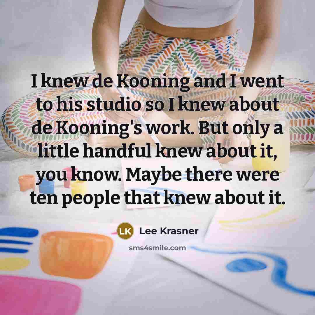 “I knew de Kooning and I went to his studio so I knew about de Kooning's work. But only a little handful knew about it, you know. Maybe there were ten people that knew about it.” quote by Lee Krasner