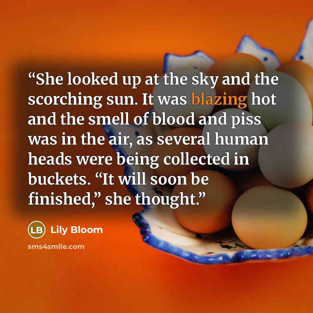 “She looked up at the sky and the scorching sun. It was blazing hot and the smell of blood and piss was in the air, as several human heads were being collected in buckets. “It will soon be finished,” she thought.” quote by Lily Bloom