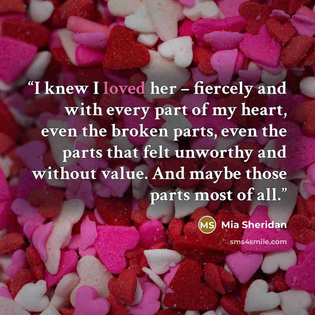 “I knew I loved her – fiercely and with every part of my heart, even the broken parts, even the parts that felt unworthy and without value. And maybe those parts most of all.” quote by Mia Sheridan