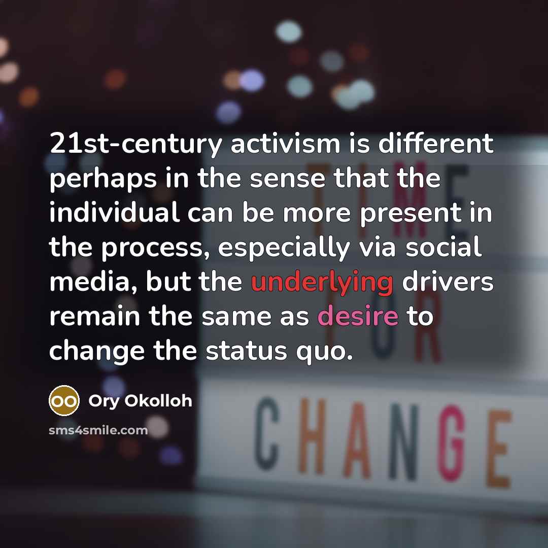 “21st-century activism is different perhaps in the sense that the individual can be more present in the process, especially via social media, but the underlying drivers remain the same as desire to change the status quo.” quote by Ory Okolloh