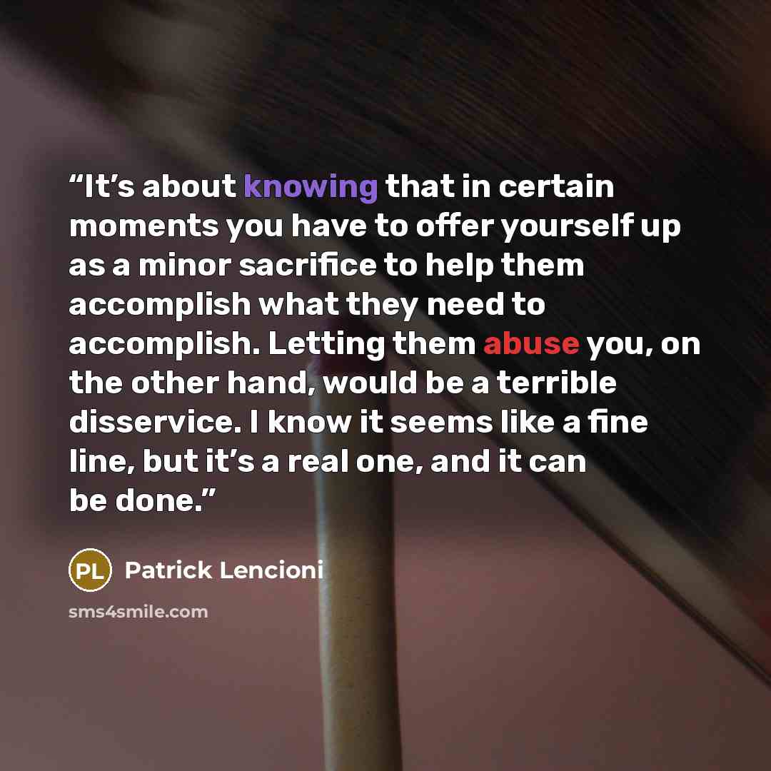 “It’s about knowing that in certain moments you have to offer yourself up as a minor sacrifice to help them accomplish what they need to accomplish. Letting them abuse you, on the other hand, would be a terrible disservice. I know it seems like a fine line, but it’s a real one, and it can be done.” quote by Patrick Lencioni