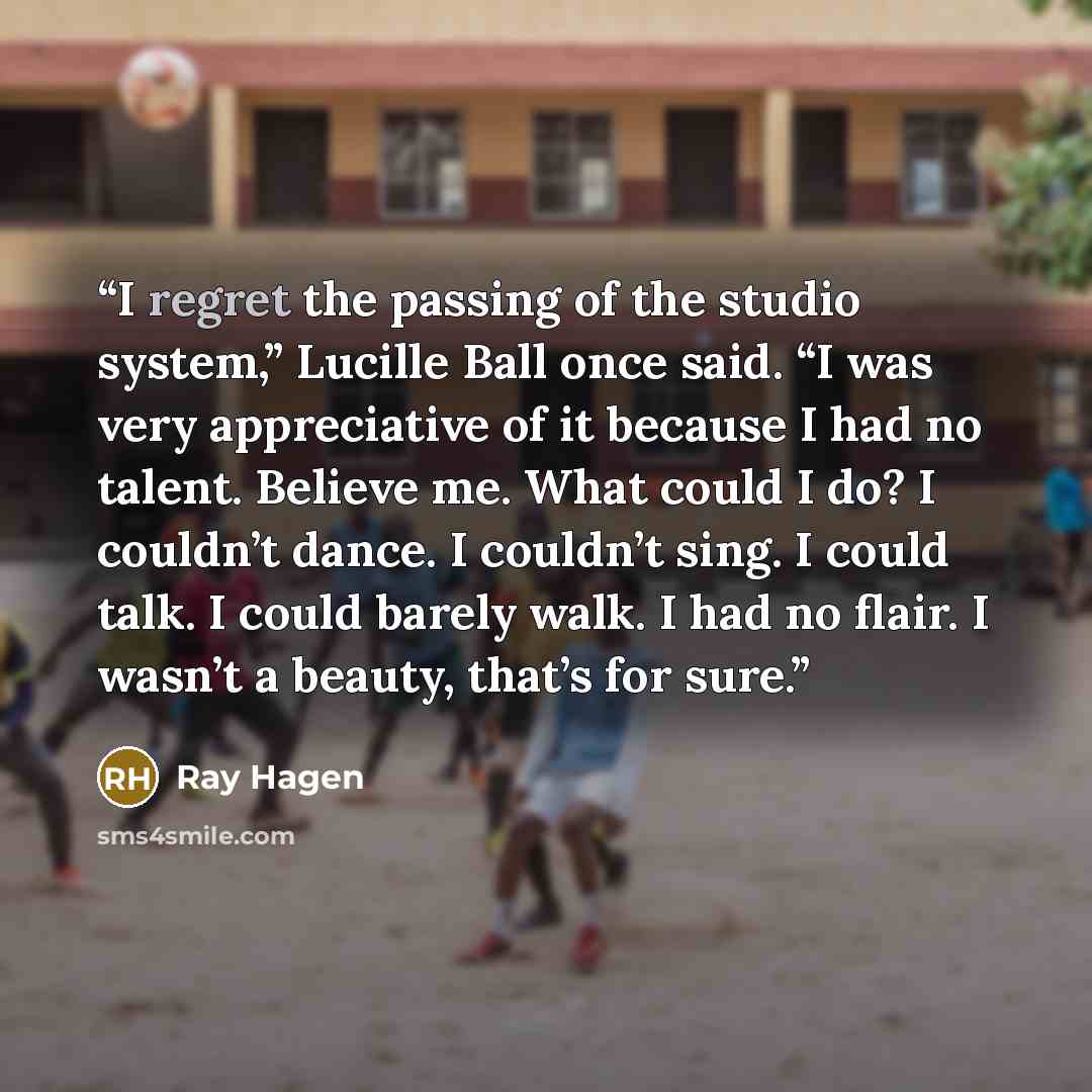 “I regret the passing of the studio system,” Lucille Ball once said. “I was very appreciative of it because I had no talent. Believe me. What could I do? I couldn’t dance. I couldn’t sing. I could talk. I could barely walk. I had no flair. I wasn’t a beauty, that’s for sure.” quote by Ray Hagen