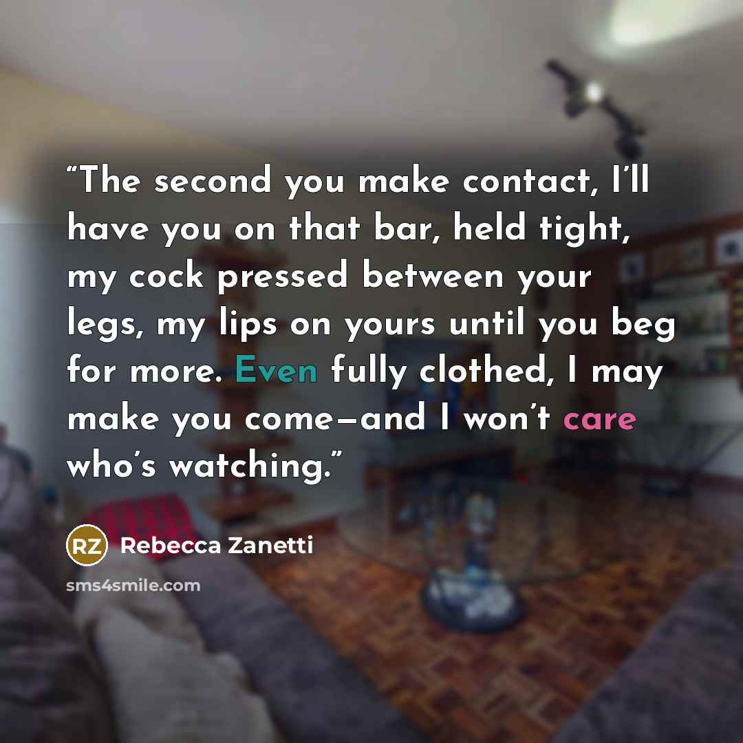 “The second you make contact, I’ll have you on that bar, held tight, my cock pressed between your legs, my lips on yours until you beg for more. Even fully clothed, I may make you come—and I won’t care who’s watching.” quote by Rebecca Zanetti