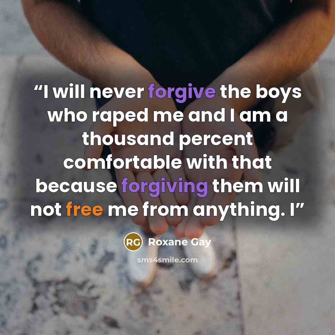 “I will never forgive the boys who raped me and I am a thousand percent comfortable with that because forgiving them will not free me from anything. I” quote by Roxane Gay