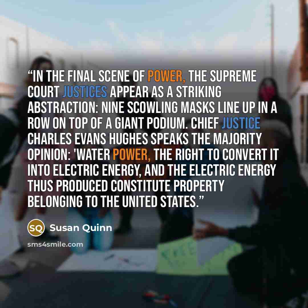 “In the final scene of Power, the Supreme Court justices appear as a striking abstraction: Nine scowling masks line up in a row on top of a giant podium. Chief Justice Charles Evans Hughes speaks the majority opinion: 'Water power, the right to convert it into electric energy, and the electric…” quote by Susan Quinn