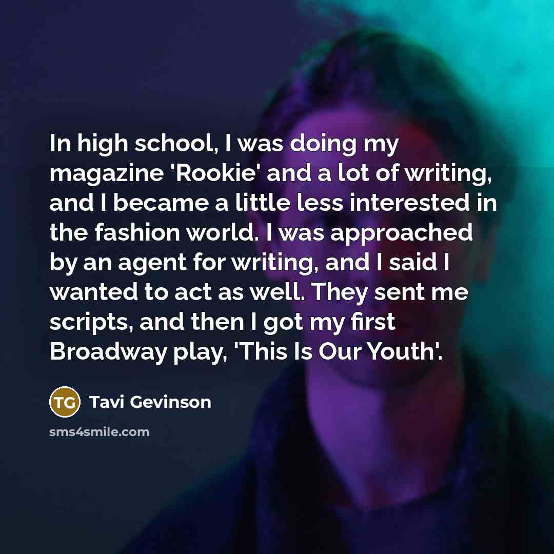 “In high school, I was doing my magazine 'Rookie' and a lot of writing, and I became a little less interested in the fashion world. I was approached by an agent for writing, and I said I wanted to act as well. They sent me scripts, and then I got my first Broadway play, 'This Is Our Youth'.” quote by Tavi Gevinson