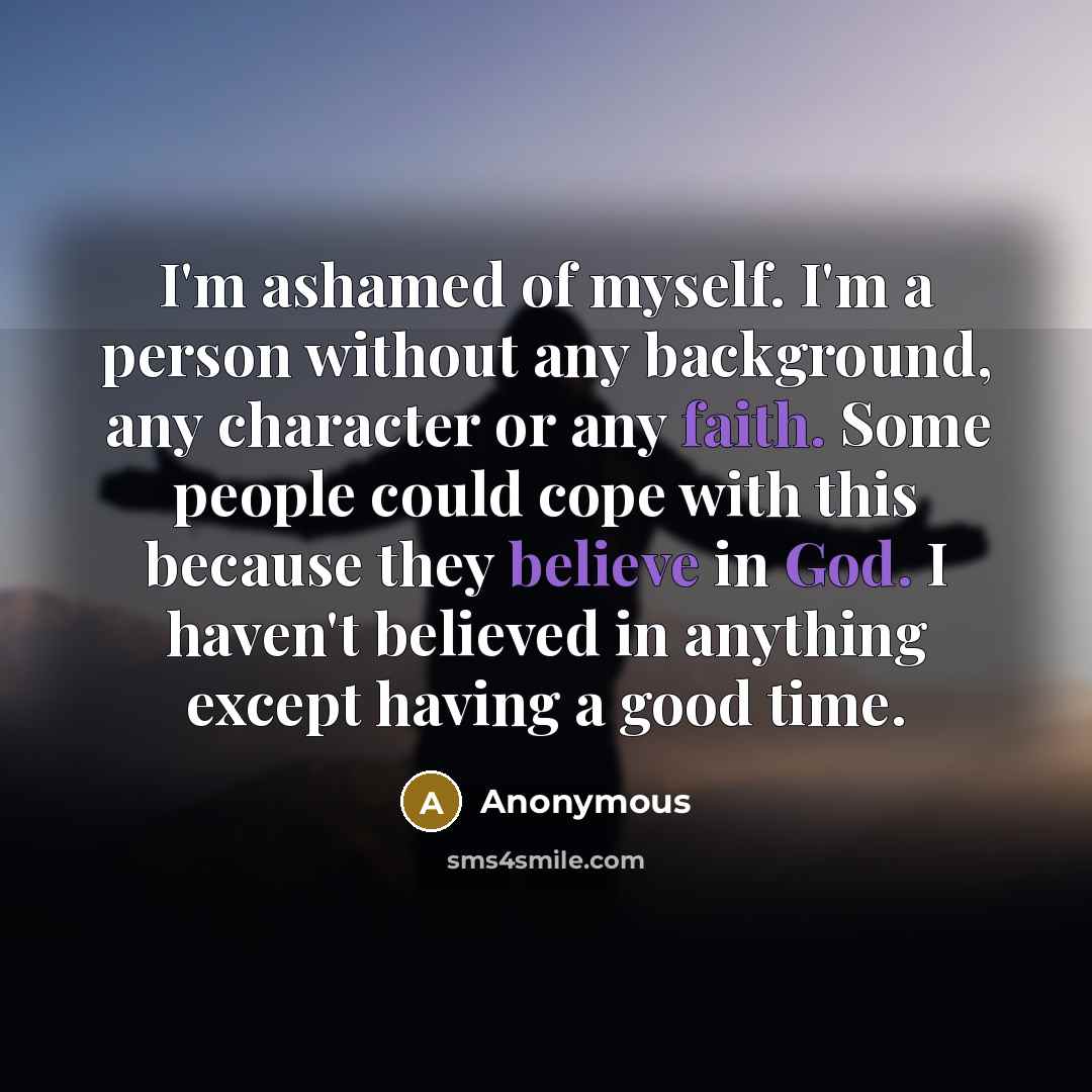 “I'm ashamed of myself. I'm a person without any background, any character or any faith. Some people could cope with this because they believe in God. I haven't believed in anything except having a good time.” quote by Anonymous