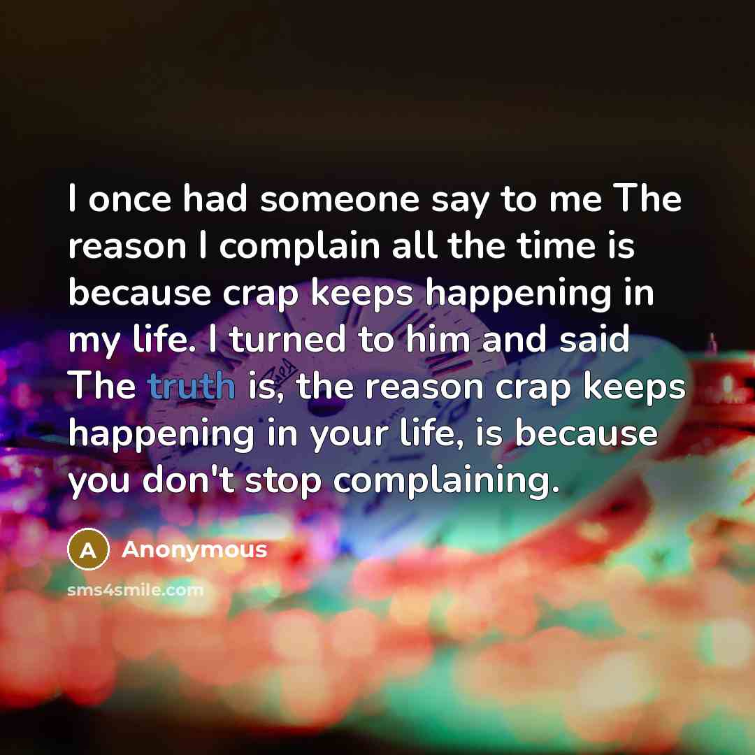 “I once had someone say to me The reason I complain all the time is because crap keeps happening in my life. I turned to him and said The truth is, the reason crap keeps happening in your life, is because you don't stop complaining.” quote by Anonymous