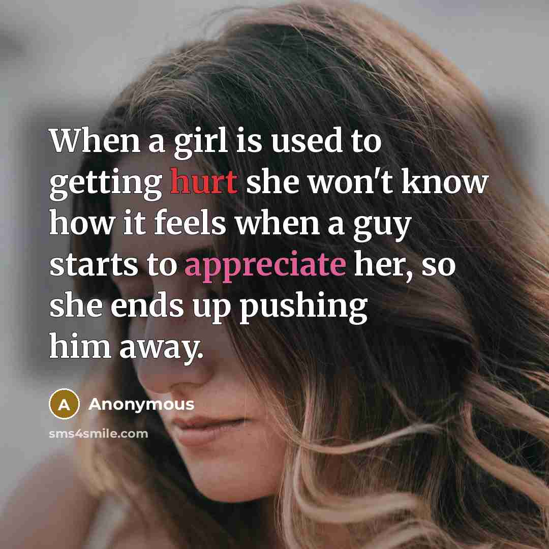 “When a girl is used to getting hurt she won't know how it feels when a guy starts to appreciate her, so she ends up pushing him away.” quote by Anonymous