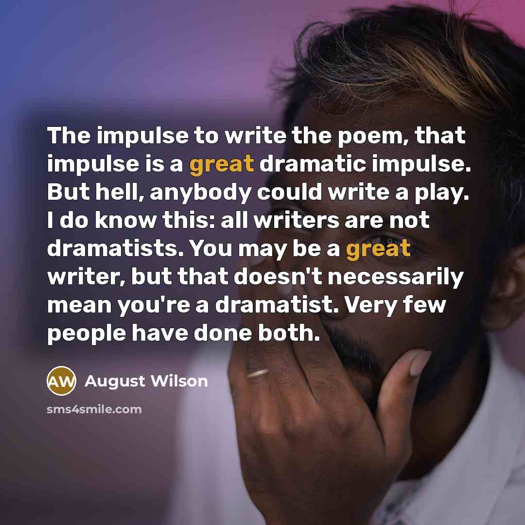 “The impulse to write the poem, that impulse is a great dramatic impulse. But hell, anybody could write a play. I do know this: all writers are not dramatists. You may be a great writer, but that doesn't necessarily mean you're a dramatist. Very few people have done both.” quote by August Wilson