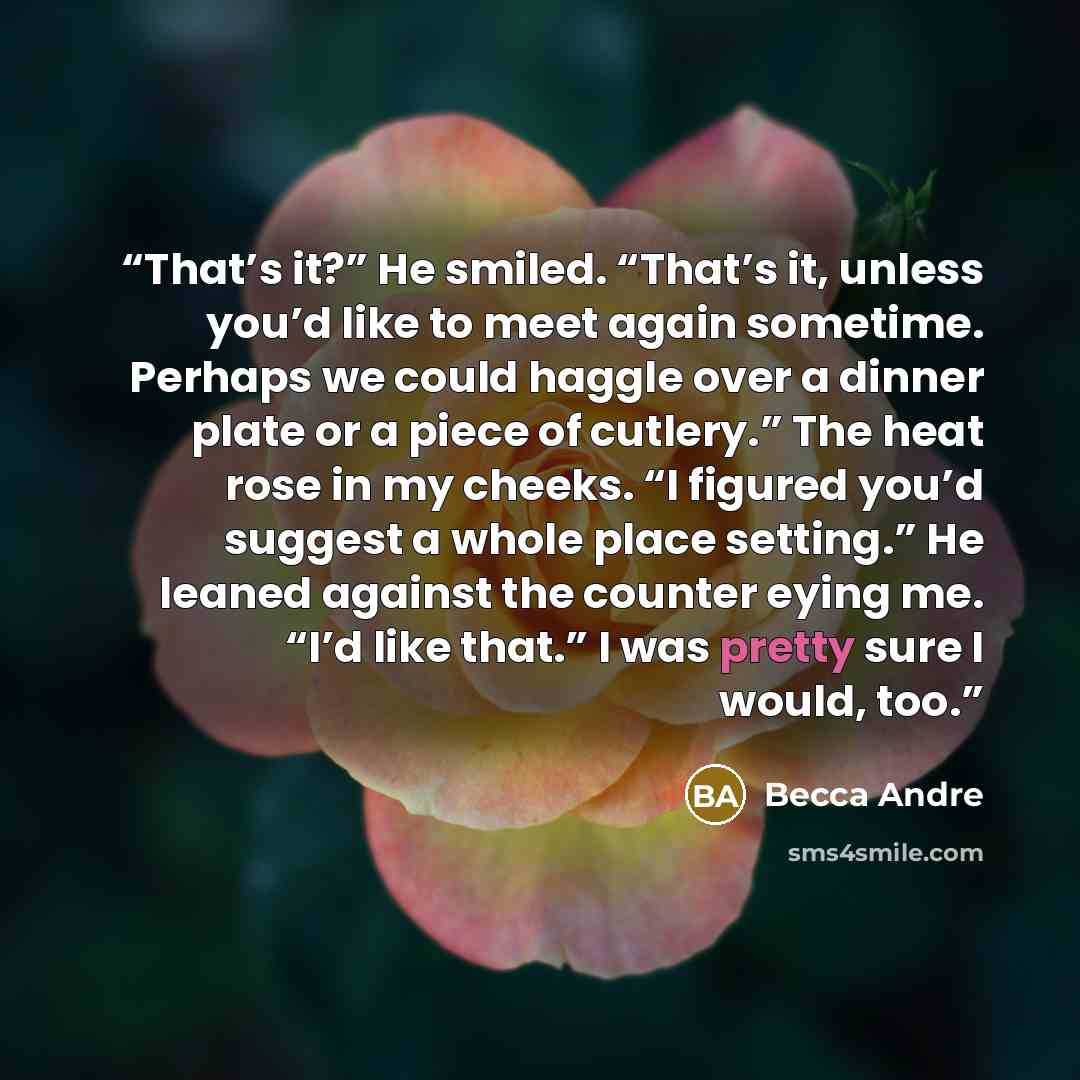 “That’s it?” He smiled. “That’s it, unless you’d like to meet again sometime. Perhaps we could haggle over a dinner plate or a piece of cutlery.” The heat rose in my cheeks. “I figured you’d suggest a whole place setting.” He leaned against the counter eying me. “I’d like that.” I was pretty sure I…” quote by Becca Andre