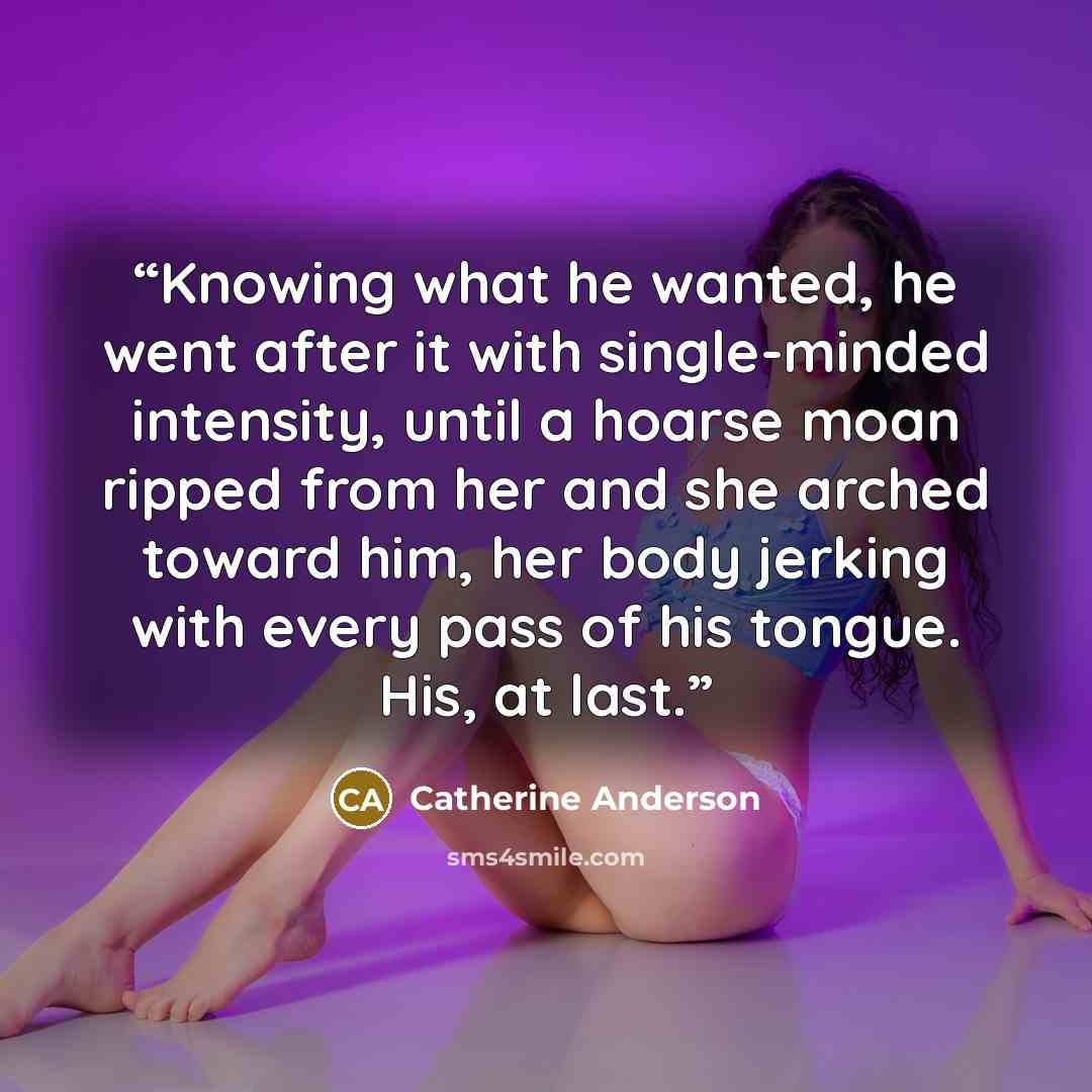 “Knowing what he wanted, he went after it with single-minded intensity, until a hoarse moan ripped from her and she arched toward him, her body jerking with every pass of his tongue. His, at last.” quote by Catherine Anderson