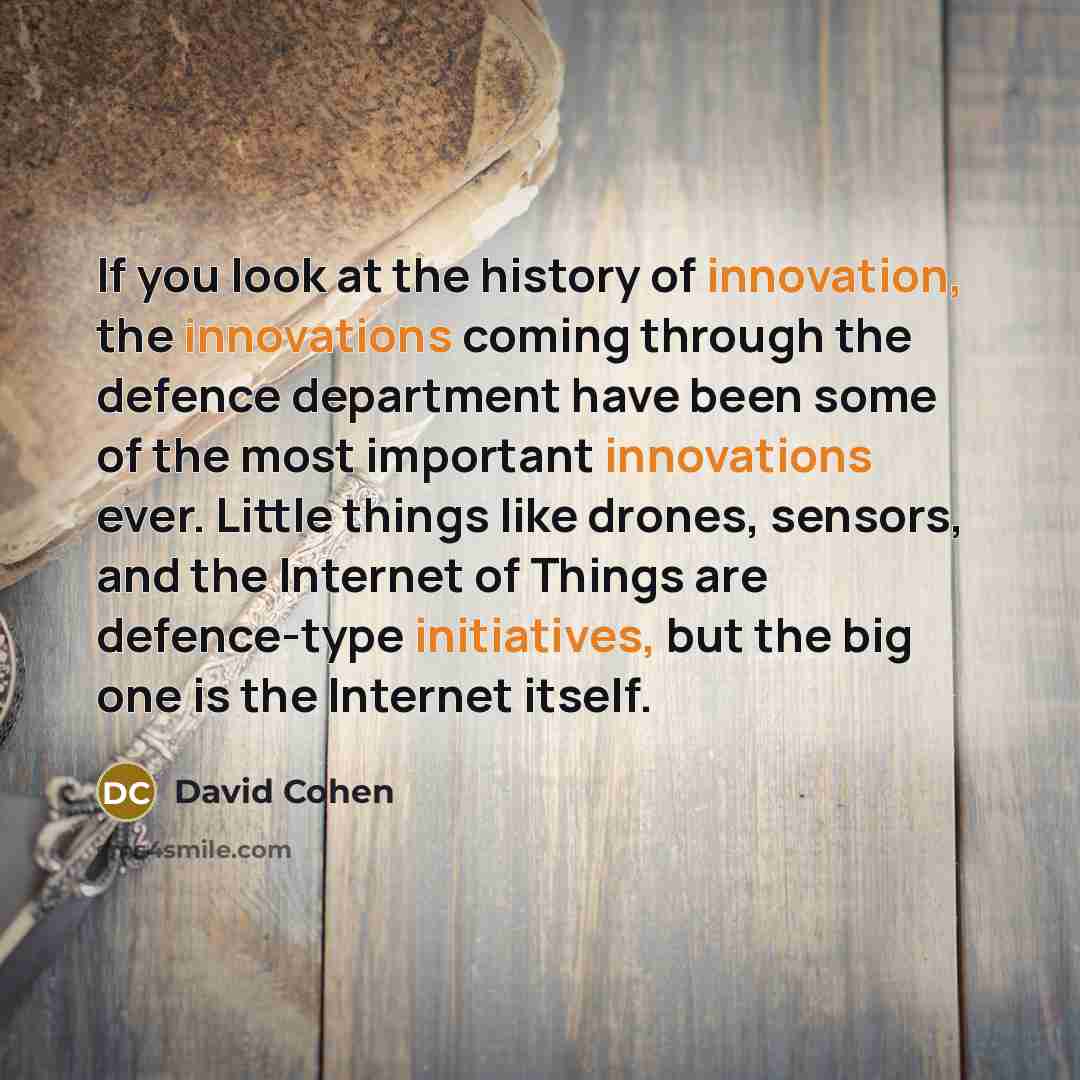 “If you look at the history of innovation, the innovations coming through the defence department have been some of the most important innovations ever. Little things like drones, sensors, and the Internet of Things are defence-type initiatives, but the big one is the Internet itself.” quote by David Cohen