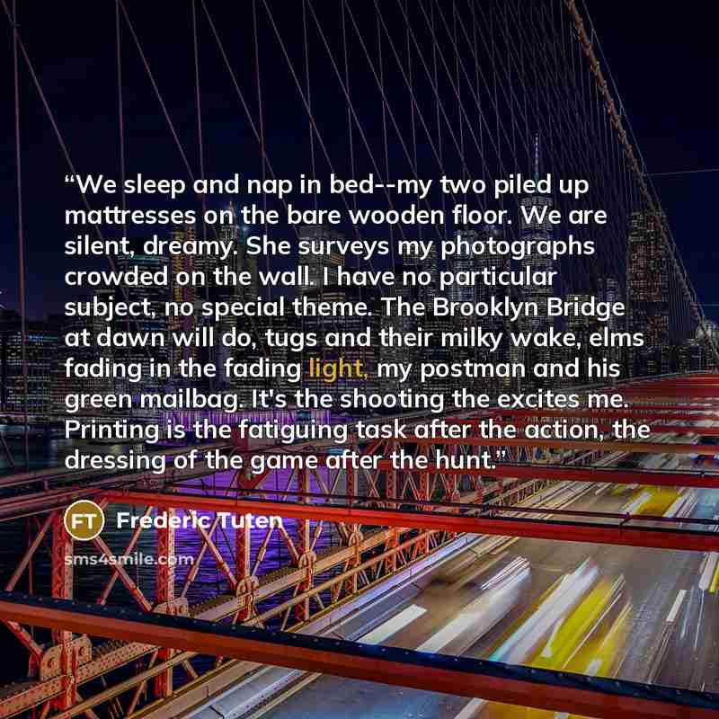 “We sleep and nap in bed--my two piled up mattresses on the bare wooden floor. We are silent, dreamy. She surveys my photographs crowded on the wall. I have no particular subject, no special theme. The Brooklyn Bridge at dawn will do, tugs and their milky wake, elms fading in the fading light, my…” quote by Frederic Tuten