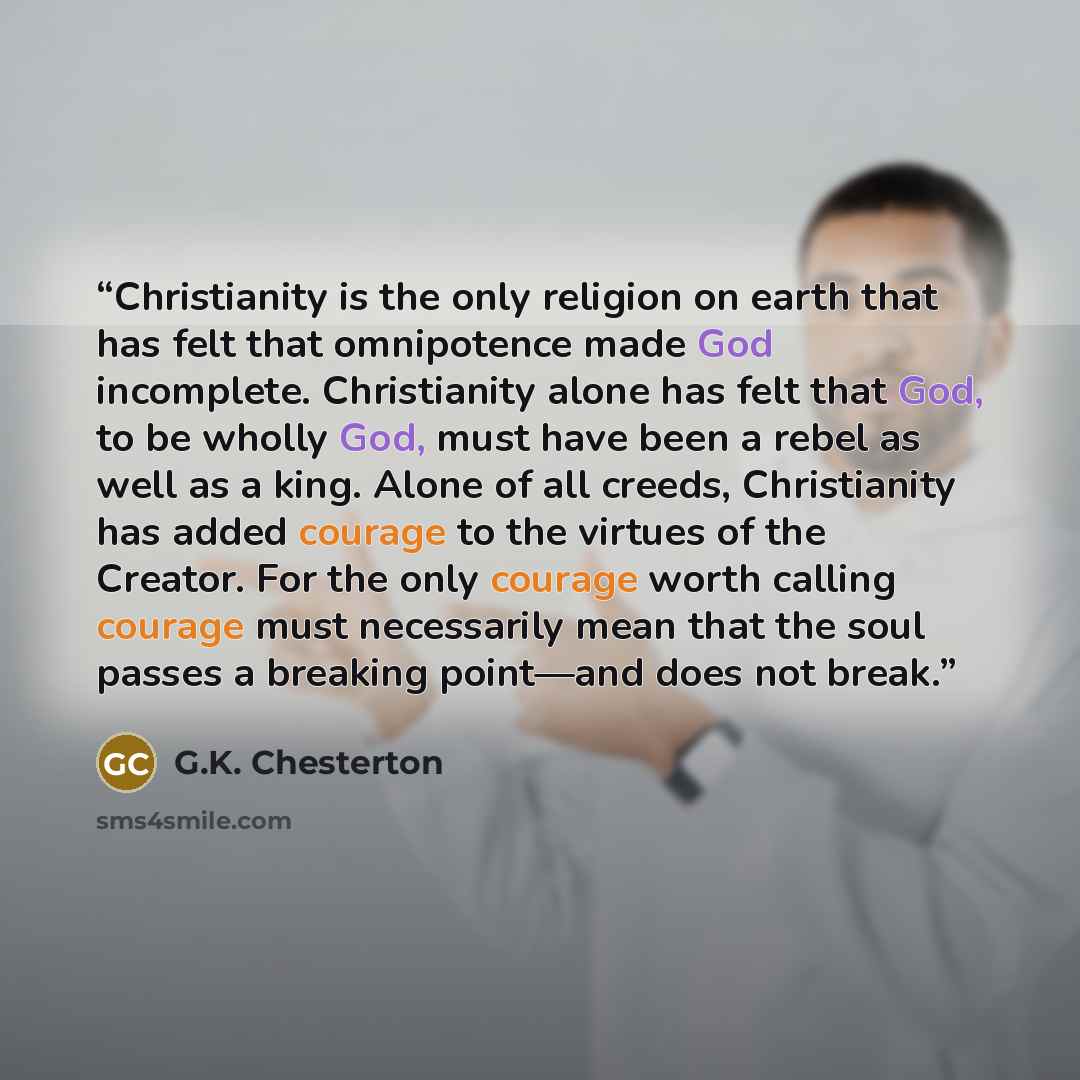 “Christianity is the only religion on earth that has felt that omnipotence made God incomplete. Christianity alone has felt that God, to be wholly God, must have been a rebel as well as a king. Alone of all creeds, Christianity has added courage to the virtues of the Creator. For the only courage…” quote by G.K. Chesterton