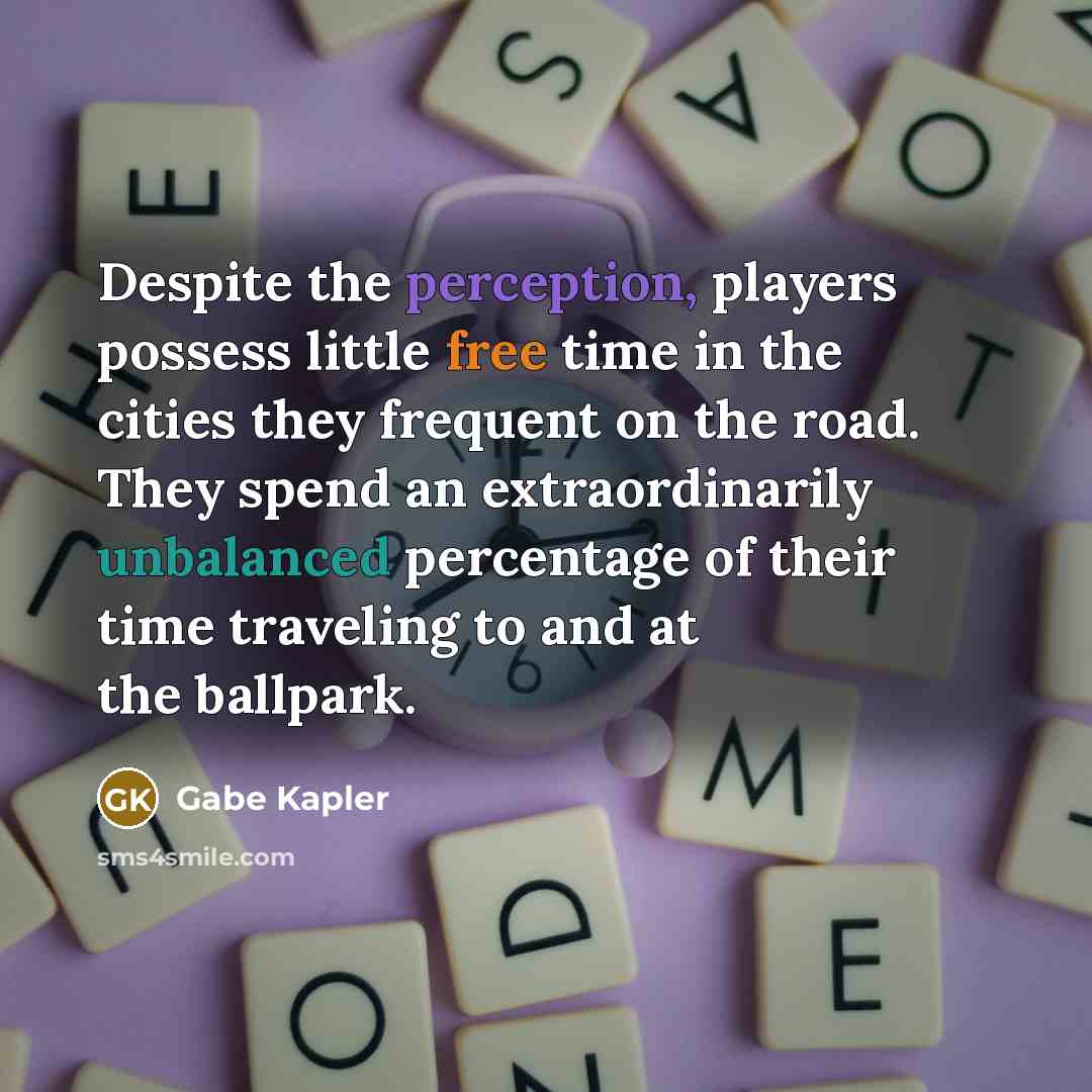 “Despite the perception, players possess little free time in the cities they frequent on the road. They spend an extraordinarily unbalanced percentage of their time traveling to and at the ballpark.” quote by Gabe Kapler