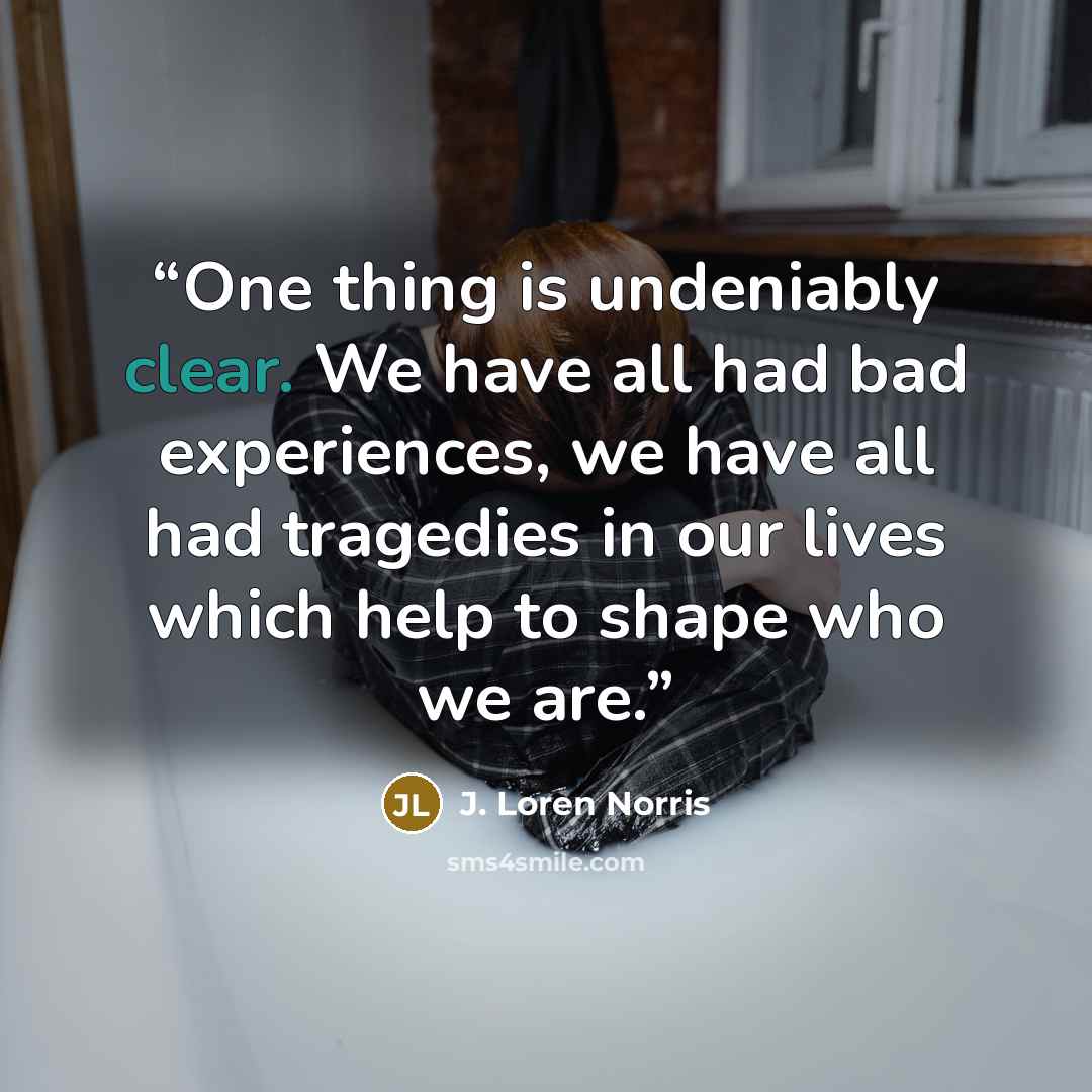 “One thing is undeniably clear. We have all had bad experiences, we have all had tragedies in our lives which help to shape who we are.” quote by J. Loren Norris