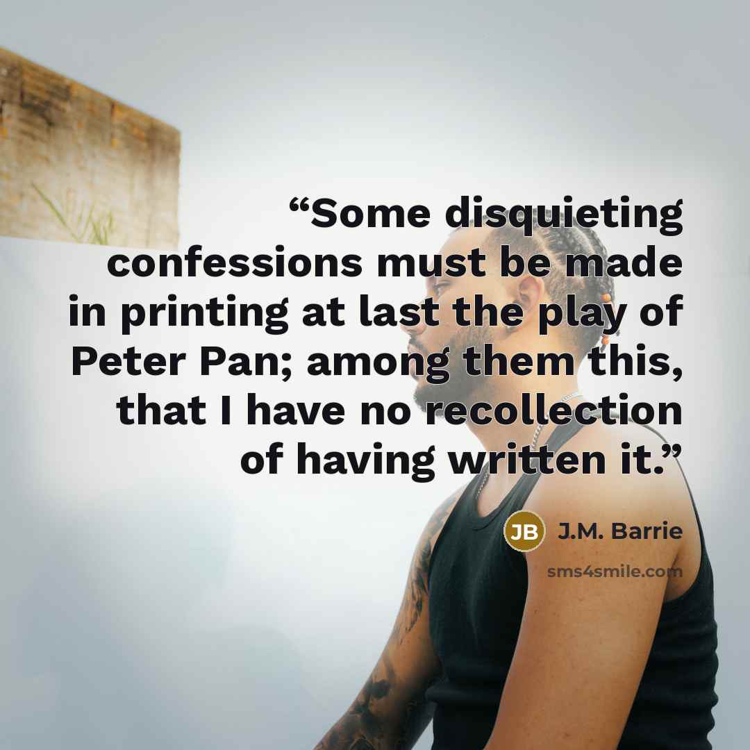 “Some disquieting confessions must be made in printing at last the play of Peter Pan; among them this, that I have no recollection of having written it.” quote by J.M. Barrie