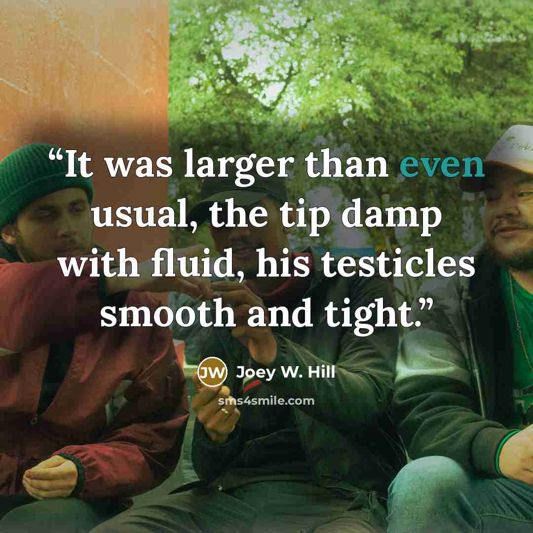 “It was larger than even usual, the tip damp with fluid, his testicles smooth and tight.” quote by Joey W. Hill