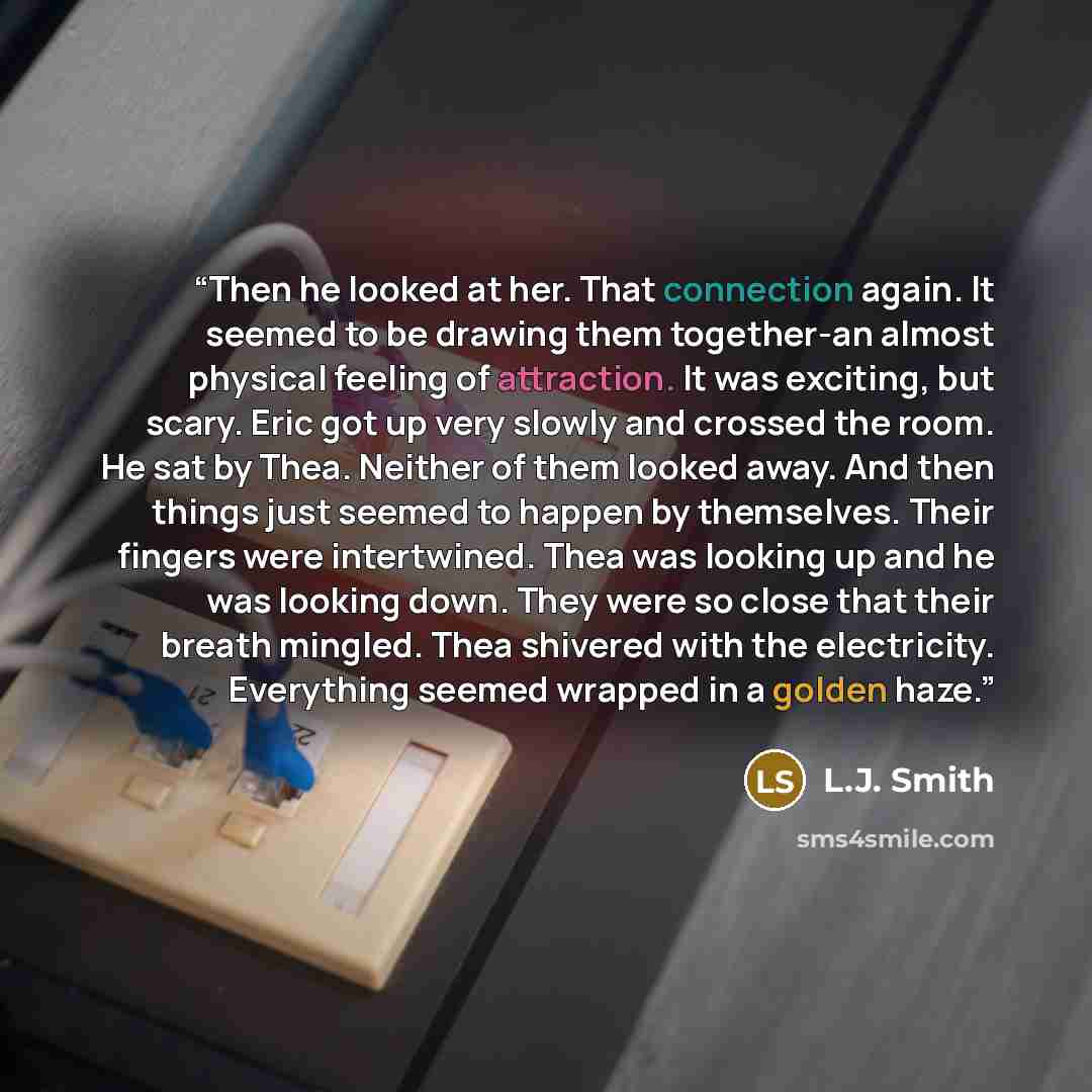 “Then he looked at her. That connection again. It seemed to be drawing them together-an almost physical feeling of attraction. It was exciting, but scary. Eric got up very slowly and crossed the room. He sat by Thea. Neither of them looked away. And then things just seemed to happen by themselves…” quote by L.J. Smith