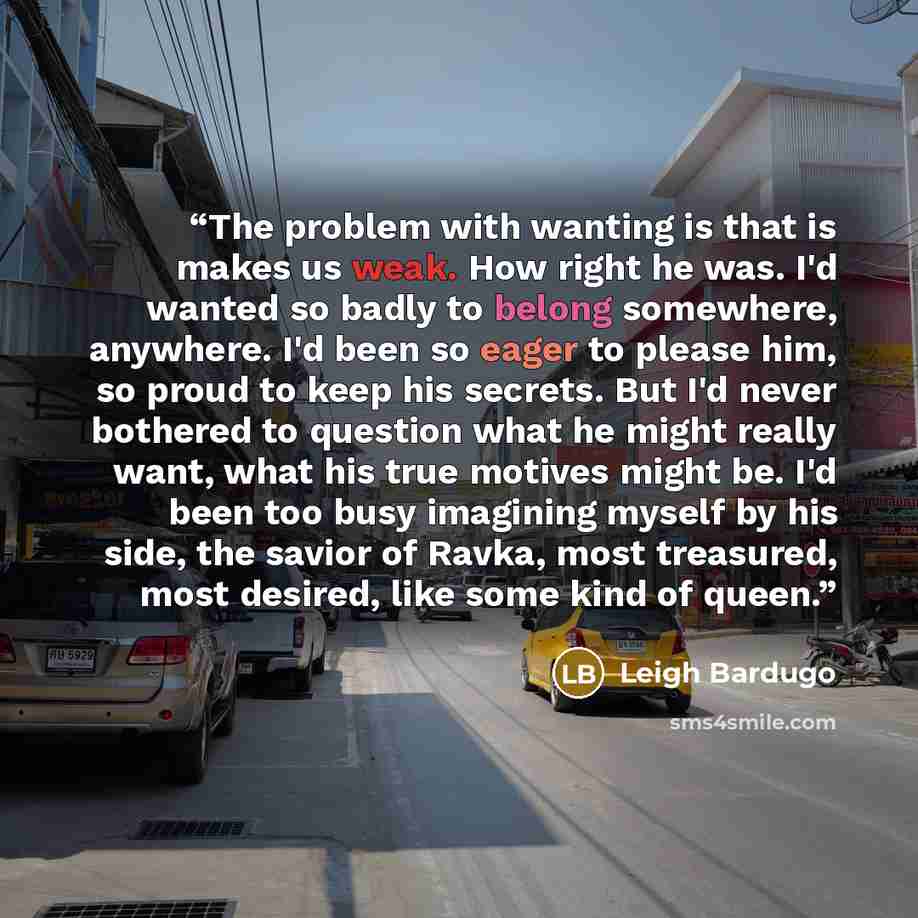 “The problem with wanting is that is makes us weak. How right he was. I'd wanted so badly to belong somewhere, anywhere. I'd been so eager to please him, so proud to keep his secrets. But I'd never bothered to question what he might really want, what his true motives might be. I'd been too busy…” quote by Leigh Bardugo