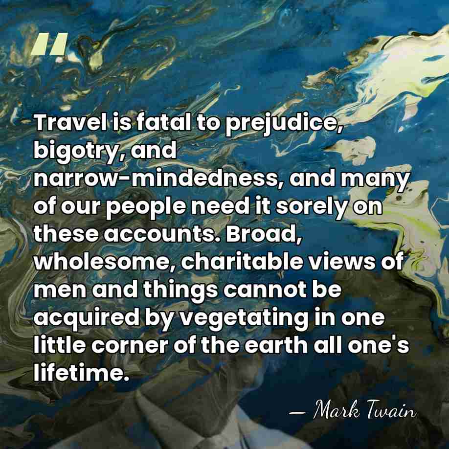 Travel is fatal to prejudice, bigotry, and narrow-mindedness, and many of our&hellip; - Mark Twain