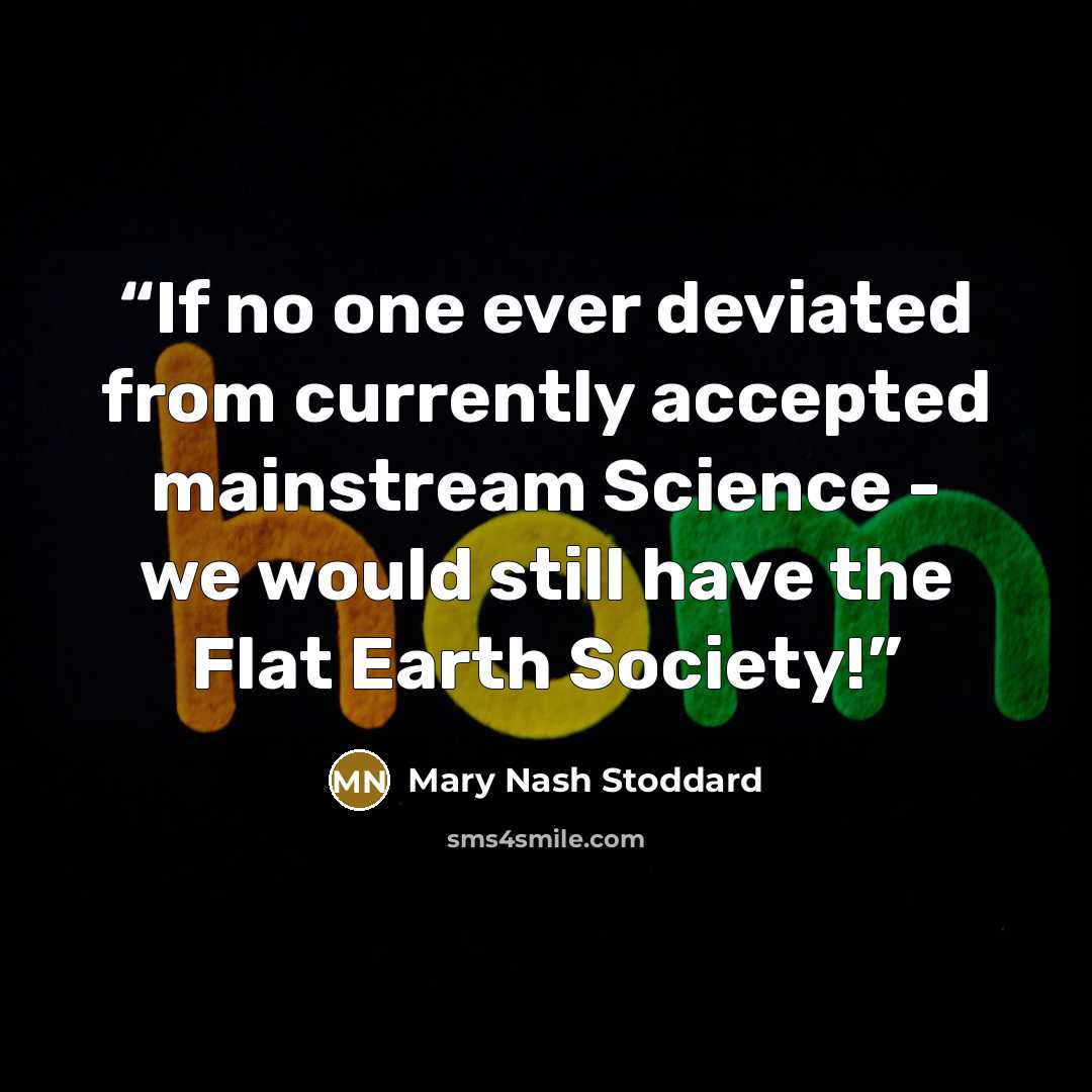 “If no one ever deviated from currently accepted mainstream Science - we would still have the Flat Earth Society!” quote by Mary Nash Stoddard